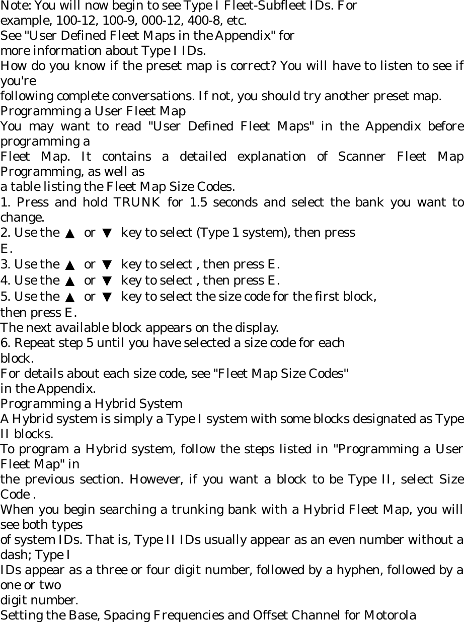 Note: You will now begin to see Type I Fleet-Subfleet IDs. For example, 100-12, 100-9, 000-12, 400-8, etc. See &quot;User Defined Fleet Maps in the Appendix&quot; for more information about Type I IDs. How do you know if the preset map is correct? You will have to listen to see if you&apos;re following complete conversations. If not, you should try another preset map. Programming a User Fleet Map You may want to read &quot;User Defined Fleet Maps&quot; in the Appendix before programming a Fleet Map. It contains a detailed explanation of Scanner Fleet Map Programming, as well as a table listing the Fleet Map Size Codes. 1. Press and hold TRUNK for 1.5 seconds and select the bank you want to change. 2. Use the  ▲ or ▼  key to select (Type 1 system), then press E. 3. Use the  ▲ or ▼  key to select , then press E. 4. Use the  ▲ or ▼  key to select , then press E. 5. Use the  ▲ or ▼  key to select the size code for the first block, then press E. The next available block appears on the display. 6. Repeat step 5 until you have selected a size code for each block. For details about each size code, see &quot;Fleet Map Size Codes&quot; in the Appendix. Programming a Hybrid System A Hybrid system is simply a Type I system with some blocks designated as Type II blocks. To program a Hybrid system, follow the steps listed in &quot;Programming a User Fleet Map&quot; in the previous section. However, if you want a block to be Type II, select Size Code . When you begin searching a trunking bank with a Hybrid Fleet Map, you will see both types of system IDs. That is, Type II IDs usually appear as an even number without a dash; Type I IDs appear as a three or four digit number, followed by a hyphen, followed by a one or two digit number. Setting the Base, Spacing Frequencies and Offset Channel for Motorola 