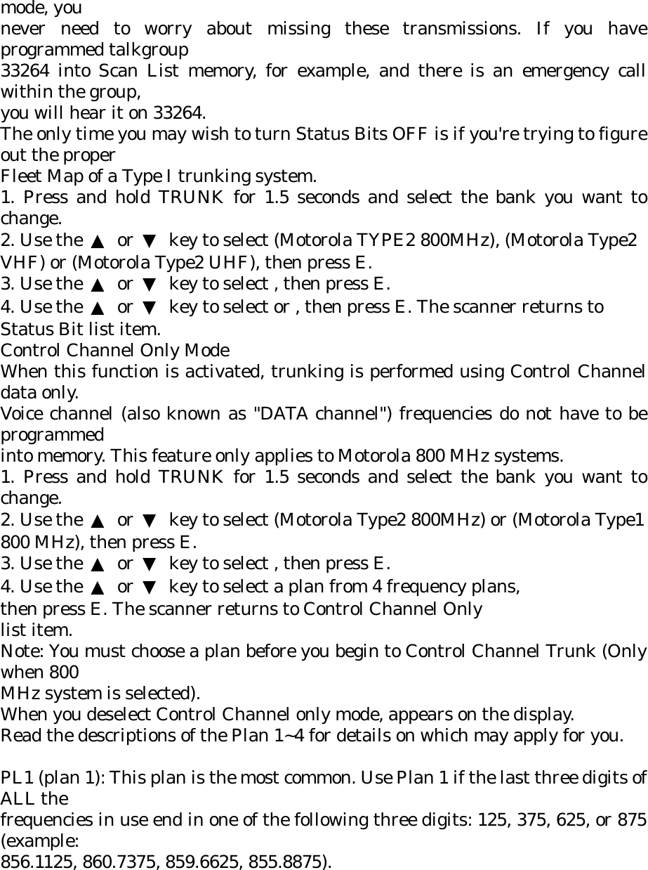 mode, you never need to worry about missing these transmissions. If you have programmed talkgroup 33264 into Scan List memory, for example, and there is an emergency call within the group, you will hear it on 33264. The only time you may wish to turn Status Bits OFF is if you&apos;re trying to figure out the proper Fleet Map of a Type I trunking system. 1. Press and hold TRUNK for 1.5 seconds and select the bank you want to change. 2. Use the  ▲ or ▼  key to select (Motorola TYPE2 800MHz), (Motorola Type2 VHF) or (Motorola Type2 UHF), then press E. 3. Use the  ▲ or ▼  key to select , then press E. 4. Use the  ▲ or ▼  key to select or , then press E. The scanner returns to Status Bit list item. Control Channel Only Mode When this function is activated, trunking is performed using Control Channel data only. Voice channel (also known as &quot;DATA channel&quot;) frequencies do not have to be programmed into memory. This feature only applies to Motorola 800 MHz systems. 1. Press and hold TRUNK for 1.5 seconds and select the bank you want to change. 2. Use the  ▲ or ▼  key to select (Motorola Type2 800MHz) or (Motorola Type1 800 MHz), then press E. 3. Use the  ▲ or ▼  key to select , then press E. 4. Use the  ▲ or ▼  key to select a plan from 4 frequency plans, then press E. The scanner returns to Control Channel Only list item. Note: You must choose a plan before you begin to Control Channel Trunk (Only when 800 MHz system is selected). When you deselect Control Channel only mode, appears on the display. Read the descriptions of the Plan 1~4 for details on which may apply for you.  PL1 (plan 1): This plan is the most common. Use Plan 1 if the last three digits of ALL the frequencies in use end in one of the following three digits: 125, 375, 625, or 875 (example: 856.1125, 860.7375, 859.6625, 855.8875). 