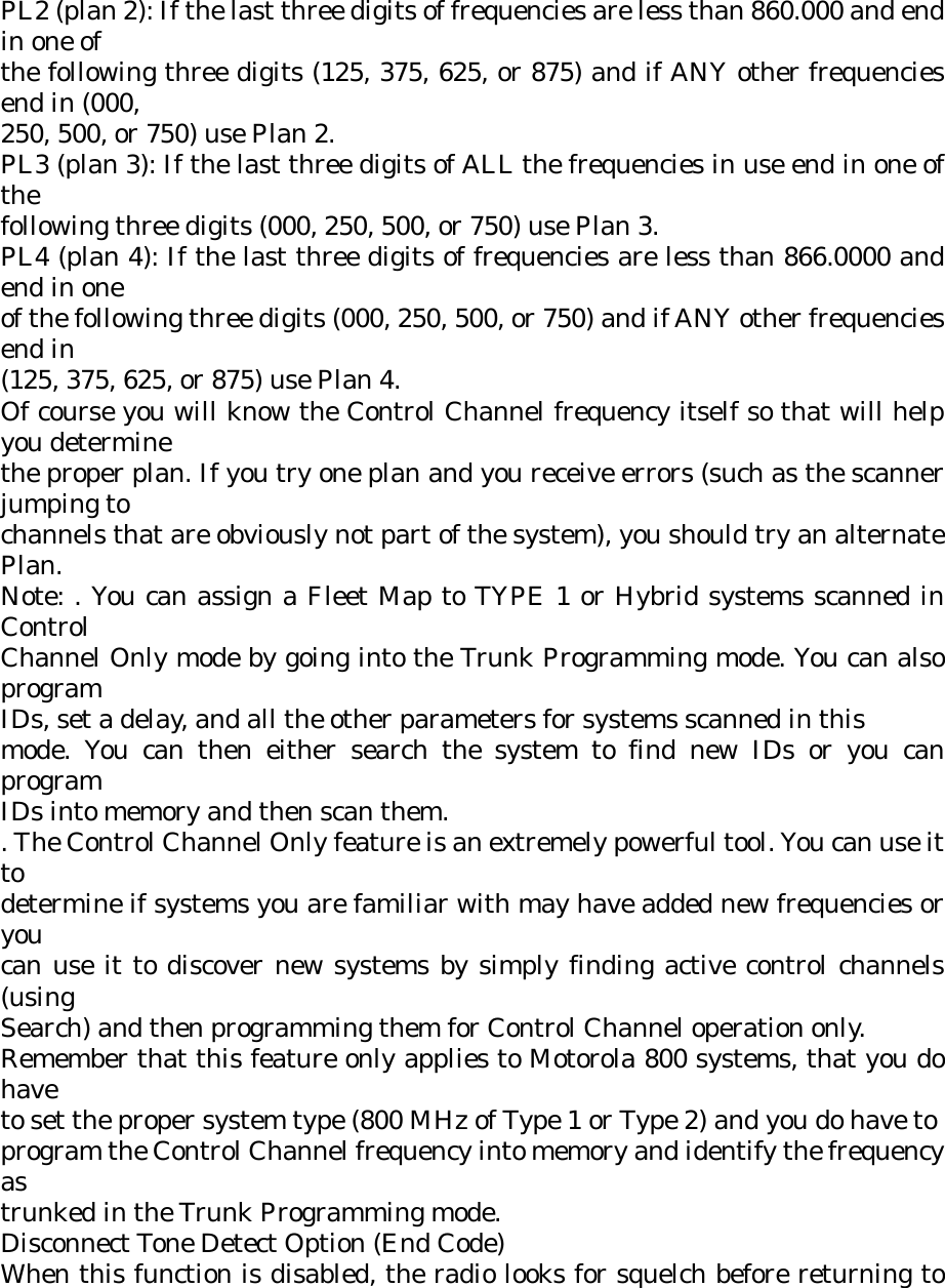 PL2 (plan 2): If the last three digits of frequencies are less than 860.000 and end in one of the following three digits (125, 375, 625, or 875) and if ANY other frequencies end in (000, 250, 500, or 750) use Plan 2. PL3 (plan 3): If the last three digits of ALL the frequencies in use end in one of the following three digits (000, 250, 500, or 750) use Plan 3. PL4 (plan 4): If the last three digits of frequencies are less than 866.0000 and end in one of the following three digits (000, 250, 500, or 750) and if ANY other frequencies end in (125, 375, 625, or 875) use Plan 4. Of course you will know the Control Channel frequency itself so that will help you determine the proper plan. If you try one plan and you receive errors (such as the scanner jumping to channels that are obviously not part of the system), you should try an alternate Plan. Note: . You can assign a Fleet Map to TYPE 1 or Hybrid systems scanned in Control Channel Only mode by going into the Trunk Programming mode. You can also program IDs, set a delay, and all the other parameters for systems scanned in this mode. You can then either search the system to find new IDs or you can program IDs into memory and then scan them. . The Control Channel Only feature is an extremely powerful tool. You can use it to determine if systems you are familiar with may have added new frequencies or you can use it to discover new systems by simply finding active control channels (using Search) and then programming them for Control Channel operation only. Remember that this feature only applies to Motorola 800 systems, that you do have to set the proper system type (800 MHz of Type 1 or Type 2) and you do have to program the Control Channel frequency into memory and identify the frequency as trunked in the Trunk Programming mode. Disconnect Tone Detect Option (End Code) When this function is disabled, the radio looks for squelch before returning to 