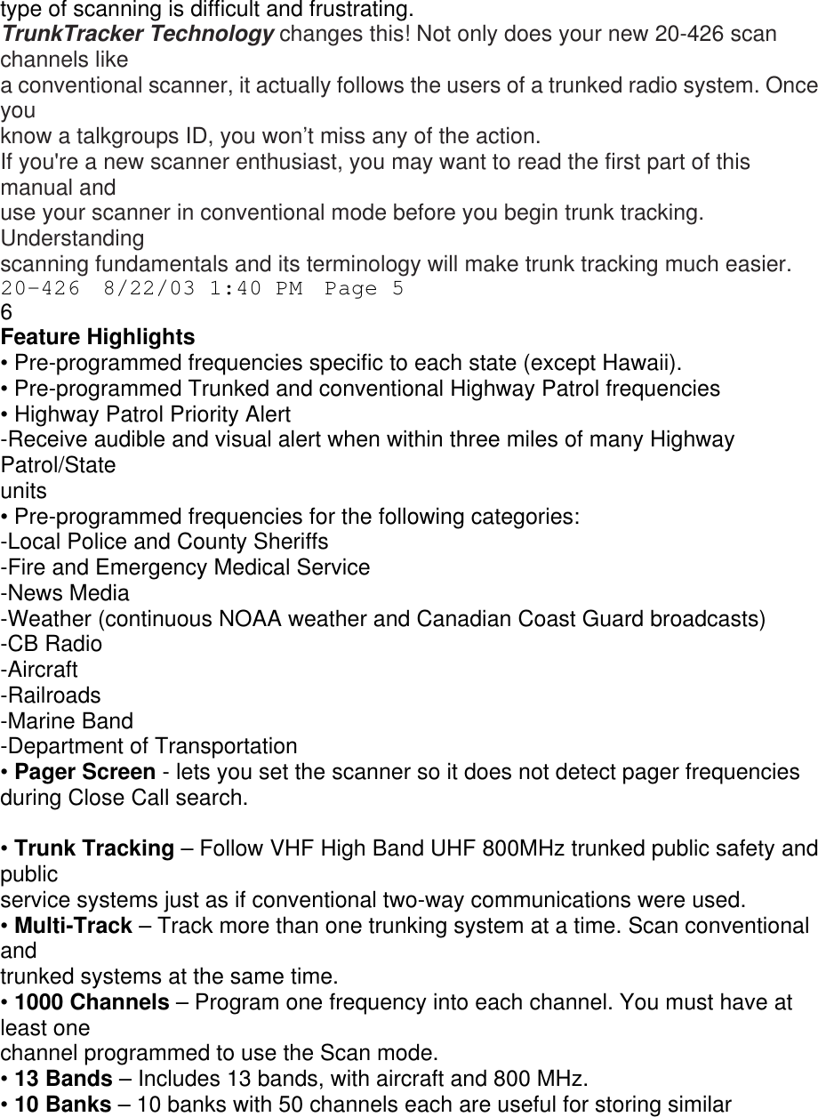 type of scanning is difficult and frustrating. TrunkTracker Technology changes this! Not only does your new 20-426 scan channels like a conventional scanner, it actually follows the users of a trunked radio system. Once you know a talkgroups ID, you won’t miss any of the action. If you&apos;re a new scanner enthusiast, you may want to read the first part of this manual and use your scanner in conventional mode before you begin trunk tracking. Understanding scanning fundamentals and its terminology will make trunk tracking much easier. 20-426  8/22/03 1:40 PM  Page 5 6 Feature Highlights • Pre-programmed frequencies specific to each state (except Hawaii). • Pre-programmed Trunked and conventional Highway Patrol frequencies • Highway Patrol Priority Alert -Receive audible and visual alert when within three miles of many Highway Patrol/State units • Pre-programmed frequencies for the following categories: -Local Police and County Sheriffs -Fire and Emergency Medical Service -News Media -Weather (continuous NOAA weather and Canadian Coast Guard broadcasts) -CB Radio -Aircraft -Railroads -Marine Band -Department of Transportation • Pager Screen - lets you set the scanner so it does not detect pager frequencies during Close Call search.  • Trunk Tracking – Follow VHF High Band UHF 800MHz trunked public safety and public service systems just as if conventional two-way communications were used. • Multi-Track – Track more than one trunking system at a time. Scan conventional and trunked systems at the same time. • 1000 Channels – Program one frequency into each channel. You must have at least one channel programmed to use the Scan mode. • 13 Bands – Includes 13 bands, with aircraft and 800 MHz. • 10 Banks – 10 banks with 50 channels each are useful for storing similar 