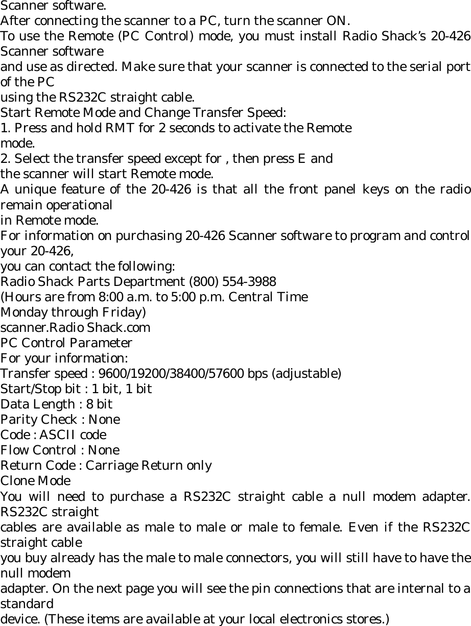 Scanner software. After connecting the scanner to a PC, turn the scanner ON. To use the Remote (PC Control) mode, you must install Radio Shack’s 20-426 Scanner software and use as directed. Make sure that your scanner is connected to the serial port of the PC using the RS232C straight cable. Start Remote Mode and Change Transfer Speed: 1. Press and hold RMT for 2 seconds to activate the Remote mode. 2. Select the transfer speed except for , then press E and the scanner will start Remote mode. A unique feature of the 20-426 is that all the front panel keys on the radio remain operational in Remote mode. For information on purchasing 20-426 Scanner software to program and control your 20-426, you can contact the following: Radio Shack Parts Department (800) 554-3988 (Hours are from 8:00 a.m. to 5:00 p.m. Central Time Monday through Friday) scanner.Radio Shack.com PC Control Parameter For your information: Transfer speed : 9600/19200/38400/57600 bps (adjustable) Start/Stop bit : 1 bit, 1 bit Data Length : 8 bit Parity Check : None Code : ASCII code Flow Control : None Return Code : Carriage Return only Clone Mode You will need to purchase a RS232C straight cable a null modem adapter. RS232C straight cables are available as male to male or male to female. Even if the RS232C straight cable you buy already has the male to male connectors, you will still have to have the null modem adapter. On the next page you will see the pin connections that are internal to a standard device. (These items are available at your local electronics stores.)  