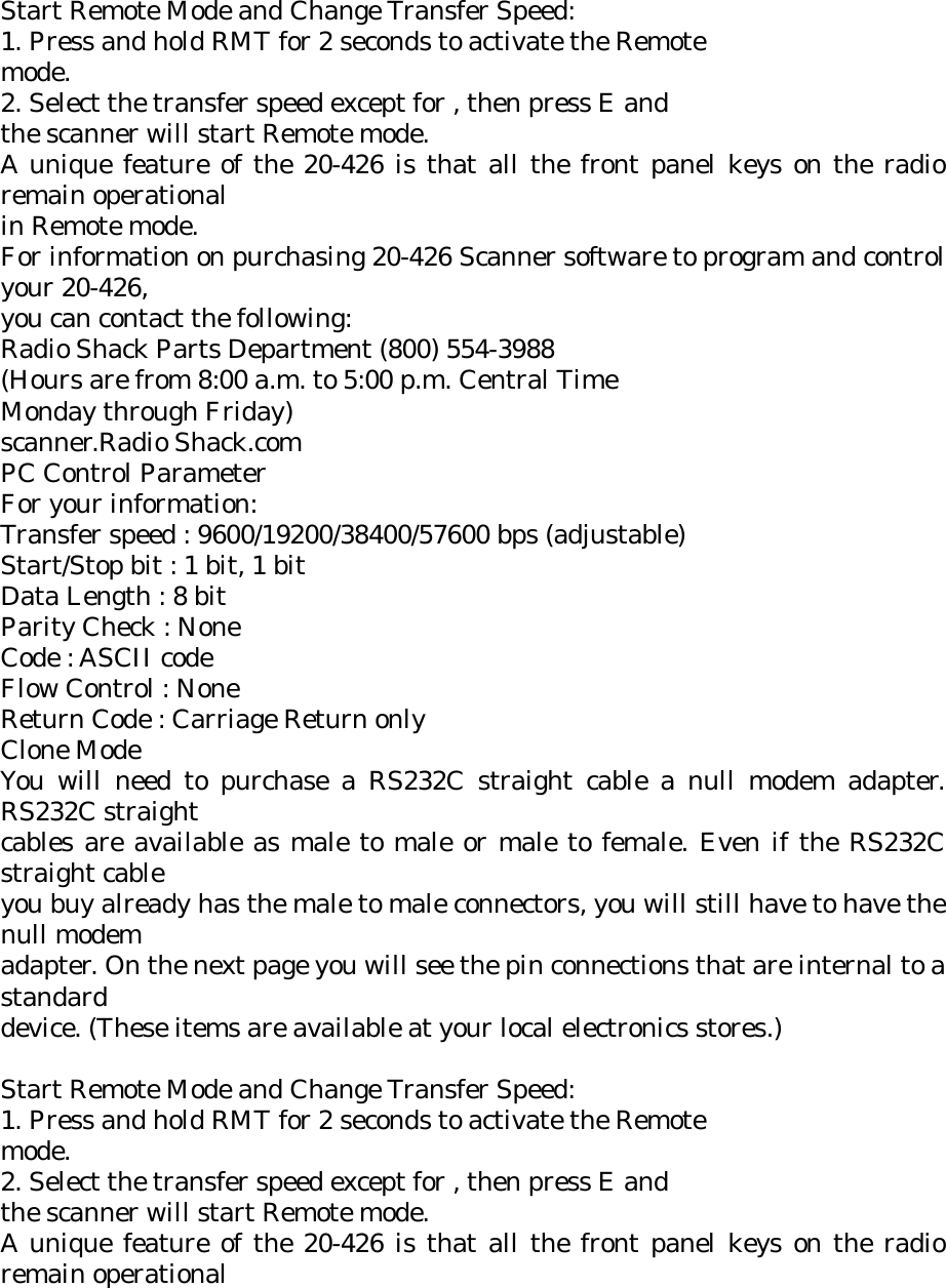Start Remote Mode and Change Transfer Speed: 1. Press and hold RMT for 2 seconds to activate the Remote mode. 2. Select the transfer speed except for , then press E and the scanner will start Remote mode. A unique feature of the 20-426 is that all the front panel keys on the radio remain operational in Remote mode. For information on purchasing 20-426 Scanner software to program and control your 20-426, you can contact the following: Radio Shack Parts Department (800) 554-3988 (Hours are from 8:00 a.m. to 5:00 p.m. Central Time Monday through Friday) scanner.Radio Shack.com PC Control Parameter For your information: Transfer speed : 9600/19200/38400/57600 bps (adjustable) Start/Stop bit : 1 bit, 1 bit Data Length : 8 bit Parity Check : None Code : ASCII code Flow Control : None Return Code : Carriage Return only Clone Mode You will need to purchase a RS232C straight cable a null modem adapter. RS232C straight cables are available as male to male or male to female. Even if the RS232C straight cable you buy already has the male to male connectors, you will still have to have the null modem adapter. On the next page you will see the pin connections that are internal to a standard device. (These items are available at your local electronics stores.)  Start Remote Mode and Change Transfer Speed: 1. Press and hold RMT for 2 seconds to activate the Remote mode. 2. Select the transfer speed except for , then press E and the scanner will start Remote mode. A unique feature of the 20-426 is that all the front panel keys on the radio remain operational 