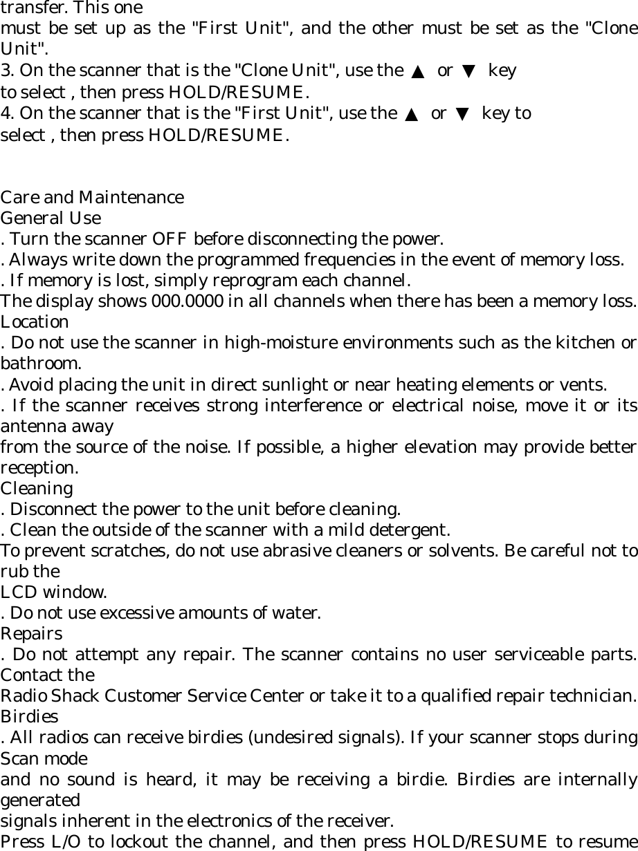 transfer. This one must be set up as the &quot;First Unit&quot;, and the other must be set as the &quot;Clone Unit&quot;. 3. On the scanner that is the &quot;Clone Unit&quot;, use the  ▲ or ▼ key to select , then press HOLD/RESUME. 4. On the scanner that is the &quot;First Unit&quot;, use the  ▲ or ▼ key to select , then press HOLD/RESUME.   Care and Maintenance General Use . Turn the scanner OFF before disconnecting the power. . Always write down the programmed frequencies in the event of memory loss. . If memory is lost, simply reprogram each channel. The display shows 000.0000 in all channels when there has been a memory loss. Location . Do not use the scanner in high-moisture environments such as the kitchen or bathroom. . Avoid placing the unit in direct sunlight or near heating elements or vents. . If the scanner receives strong interference or electrical noise, move it or its antenna away from the source of the noise. If possible, a higher elevation may provide better reception. Cleaning . Disconnect the power to the unit before cleaning. . Clean the outside of the scanner with a mild detergent. To prevent scratches, do not use abrasive cleaners or solvents. Be careful not to rub the LCD window. . Do not use excessive amounts of water. Repairs . Do not attempt any repair. The scanner contains no user serviceable parts. Contact the Radio Shack Customer Service Center or take it to a qualified repair technician. Birdies . All radios can receive birdies (undesired signals). If your scanner stops during Scan mode and no sound is heard, it may be receiving a birdie. Birdies are internally generated signals inherent in the electronics of the receiver. Press L/O to lockout the channel, and then press HOLD/RESUME to resume 