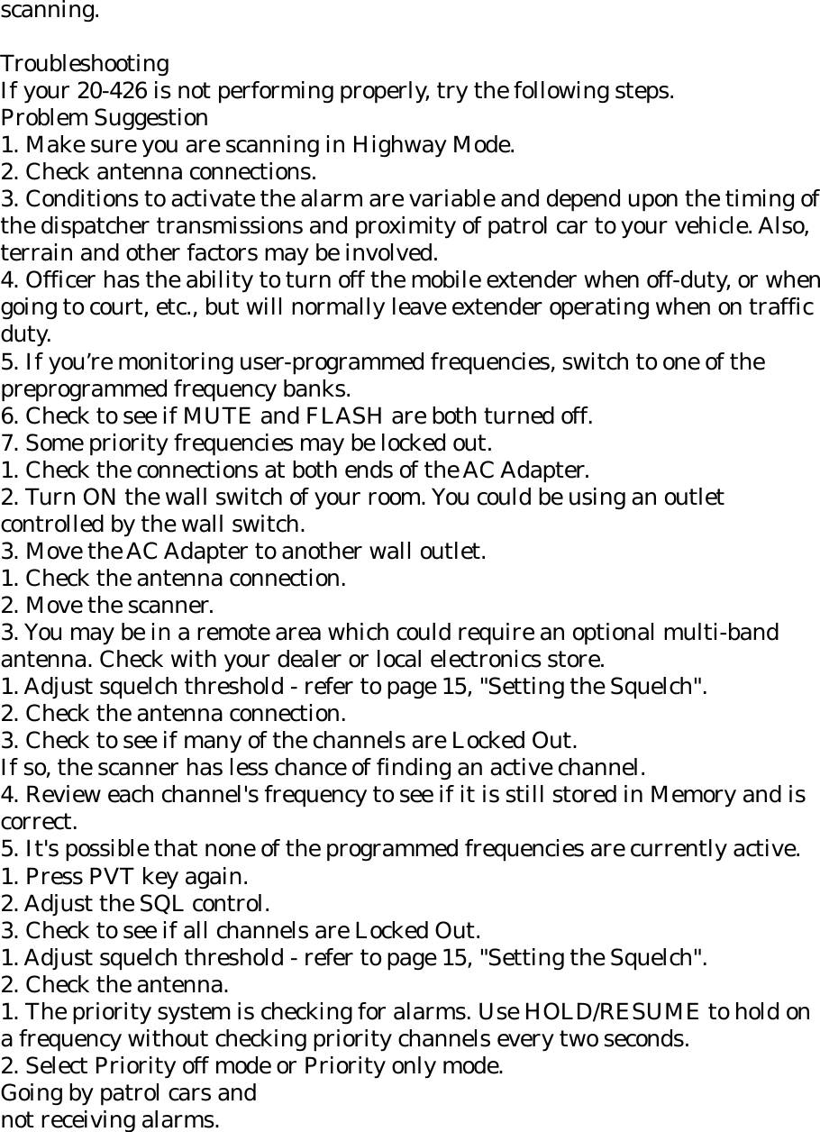 scanning.  Troubleshooting If your 20-426 is not performing properly, try the following steps. Problem Suggestion 1. Make sure you are scanning in Highway Mode. 2. Check antenna connections. 3. Conditions to activate the alarm are variable and depend upon the timing of the dispatcher transmissions and proximity of patrol car to your vehicle. Also, terrain and other factors may be involved. 4. Officer has the ability to turn off the mobile extender when off-duty, or when going to court, etc., but will normally leave extender operating when on traffic duty. 5. If you’re monitoring user-programmed frequencies, switch to one of the preprogrammed frequency banks. 6. Check to see if MUTE and FLASH are both turned off. 7. Some priority frequencies may be locked out. 1. Check the connections at both ends of the AC Adapter. 2. Turn ON the wall switch of your room. You could be using an outlet controlled by the wall switch. 3. Move the AC Adapter to another wall outlet. 1. Check the antenna connection. 2. Move the scanner. 3. You may be in a remote area which could require an optional multi-band antenna. Check with your dealer or local electronics store. 1. Adjust squelch threshold - refer to page 15, &quot;Setting the Squelch&quot;. 2. Check the antenna connection. 3. Check to see if many of the channels are Locked Out. If so, the scanner has less chance of finding an active channel. 4. Review each channel&apos;s frequency to see if it is still stored in Memory and is correct. 5. It&apos;s possible that none of the programmed frequencies are currently active. 1. Press PVT key again. 2. Adjust the SQL control. 3. Check to see if all channels are Locked Out. 1. Adjust squelch threshold - refer to page 15, &quot;Setting the Squelch&quot;. 2. Check the antenna. 1. The priority system is checking for alarms. Use HOLD/RESUME to hold on a frequency without checking priority channels every two seconds. 2. Select Priority off mode or Priority only mode. Going by patrol cars and not receiving alarms. 