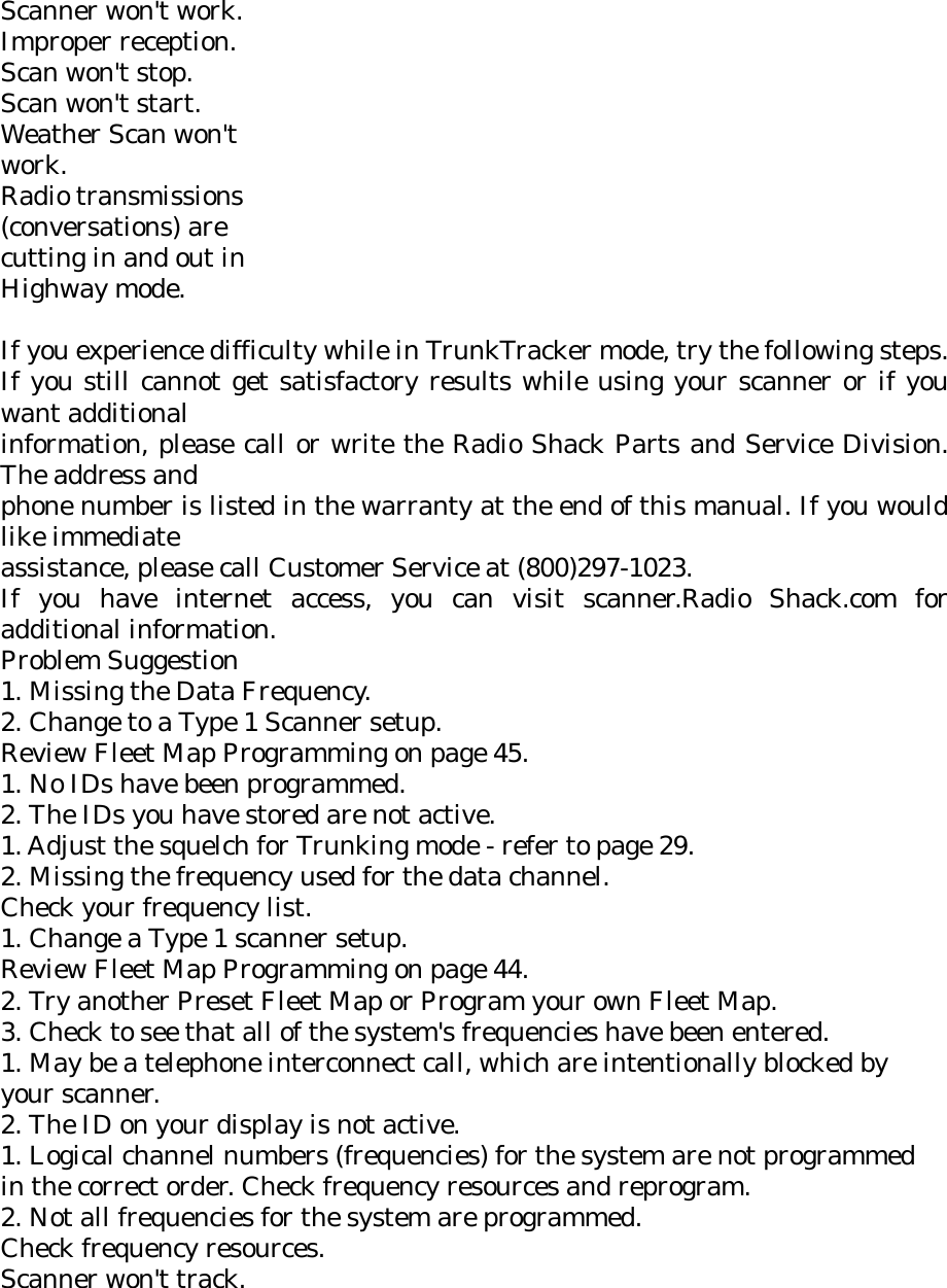 Scanner won&apos;t work. Improper reception. Scan won&apos;t stop. Scan won&apos;t start. Weather Scan won&apos;t work. Radio transmissions (conversations) are cutting in and out in Highway mode.  If you experience difficulty while in TrunkTracker mode, try the following steps. If you still cannot get satisfactory results while using your scanner or if you want additional information, please call or write the Radio Shack Parts and Service Division. The address and phone number is listed in the warranty at the end of this manual. If you would like immediate assistance, please call Customer Service at (800)297-1023. If you have internet access, you can visit scanner.Radio Shack.com for additional information. Problem Suggestion 1. Missing the Data Frequency. 2. Change to a Type 1 Scanner setup. Review Fleet Map Programming on page 45. 1. No IDs have been programmed. 2. The IDs you have stored are not active. 1. Adjust the squelch for Trunking mode - refer to page 29. 2. Missing the frequency used for the data channel. Check your frequency list. 1. Change a Type 1 scanner setup. Review Fleet Map Programming on page 44. 2. Try another Preset Fleet Map or Program your own Fleet Map. 3. Check to see that all of the system&apos;s frequencies have been entered. 1. May be a telephone interconnect call, which are intentionally blocked by your scanner. 2. The ID on your display is not active. 1. Logical channel numbers (frequencies) for the system are not programmed in the correct order. Check frequency resources and reprogram. 2. Not all frequencies for the system are programmed. Check frequency resources. Scanner won&apos;t track. 