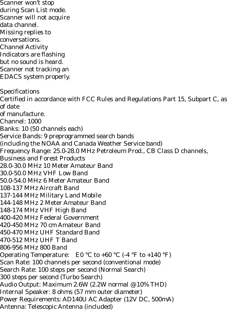 Scanner won&apos;t stop during Scan List mode. Scanner will not acquire data channel. Missing replies to conversations. Channel Activity Indicators are flashing but no sound is heard. Scanner not tracking an EDACS system properly.  Specifications Certified in accordance with FCC Rules and Regulations Part 15, Subpart C, as of date of manufacture. Channel: 1000 Banks: 10 (50 channels each) Service Bands: 9 preprogrammed search bands (including the NOAA and Canada Weather Service band) Frequency Range: 25.0-28.0 MHz Petroleum Prod., CB Class D channels, Business and Forest Products 28.0-30.0 MHz 10 Meter Amateur Band 30.0-50.0 MHz VHF Low Band 50.0-54.0 MHz 6 Meter Amateur Band 108-137 MHz Aircraft Band 137-144 MHz Military Land Mobile 144-148 MHz 2 Meter Amateur Band 148-174 MHz VHF High Band 400-420 MHz Federal Government 420-450 MHz 70 cm Amateur Band 450-470 MHz UHF Standard Band 470-512 MHz UHF T Band 806-956 MHz 800 Band Operating Temperature: E0 °C to +60 °C (-4 °F to +140 °F) Scan Rate: 100 channels per second (conventional mode) Search Rate: 100 steps per second (Normal Search) 300 steps per second (Turbo Search) Audio Output: Maximum 2.6W (2.2W normal @ 10% THD) Internal Speaker: 8 ohms (57 mm outer diameter) Power Requirements: AD140U AC Adapter (12V DC, 500mA) Antenna: Telescopic Antenna (included) 