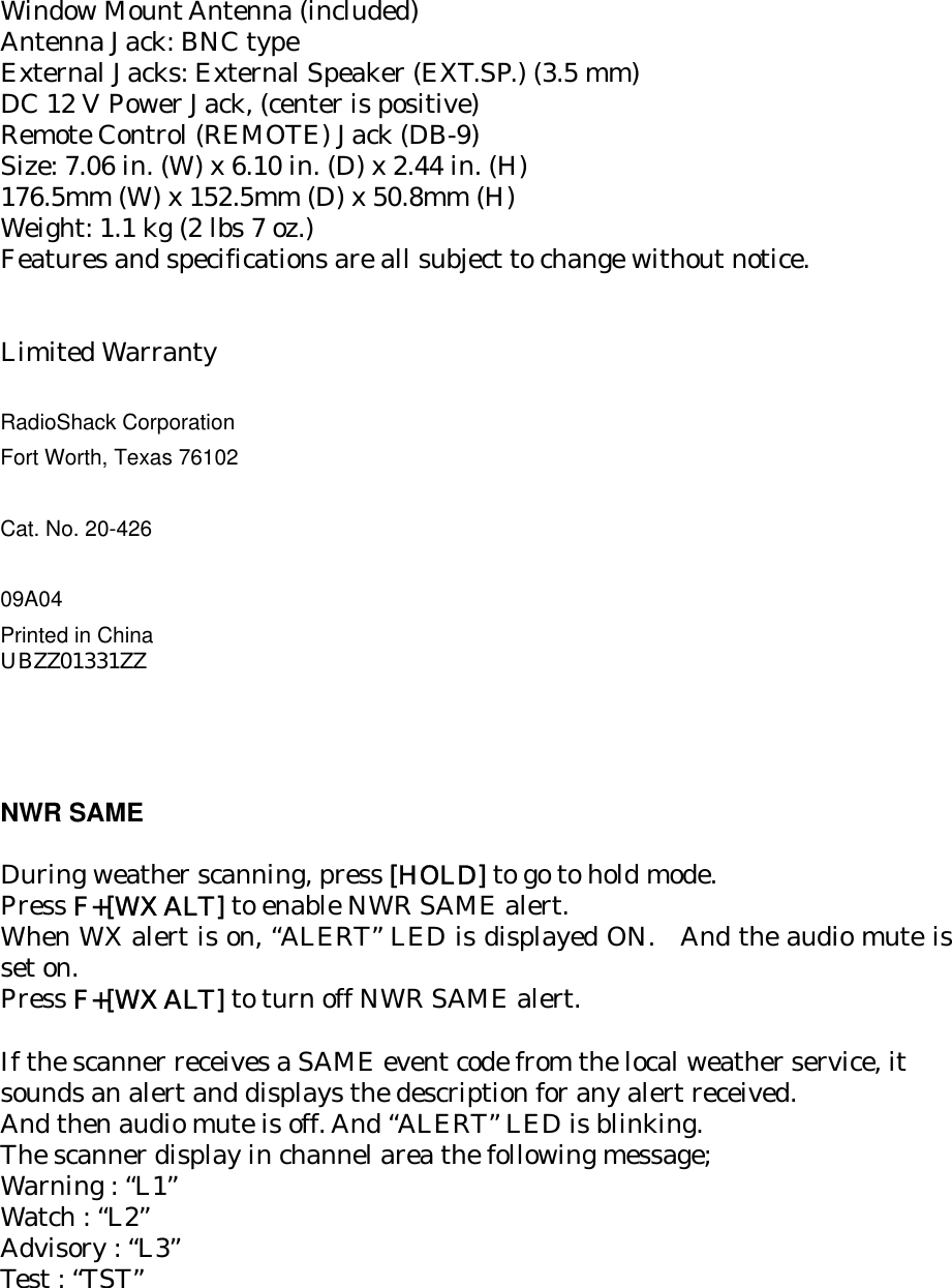 Window Mount Antenna (included) Antenna Jack: BNC type External Jacks: External Speaker (EXT.SP.) (3.5 mm) DC 12 V Power Jack, (center is positive) Remote Control (REMOTE) Jack (DB-9) Size: 7.06 in. (W) x 6.10 in. (D) x 2.44 in. (H) 176.5mm (W) x 152.5mm (D) x 50.8mm (H) Weight: 1.1 kg (2 lbs 7 oz.) Features and specifications are all subject to change without notice.   Limited Warranty  RadioShack Corporation Fort Worth, Texas 76102  Cat. No. 20-426  09A04 Printed in China UBZZ01331ZZ     NWR SAME    During weather scanning, press [HOLD] to go to hold mode. Press F+[WX ALT] to enable NWR SAME alert. When WX alert is on, “ALERT” LED is displayed ON.  And the audio mute is set on. Press F+[WX ALT] to turn off NWR SAME alert.  If the scanner receives a SAME event code from the local weather service, it   sounds an alert and displays the description for any alert received. And then audio mute is off. And “ALERT” LED is blinking. The scanner display in channel area the following message; Warning : “L1” Watch : “L2” Advisory : “L3” Test : “TST” 
