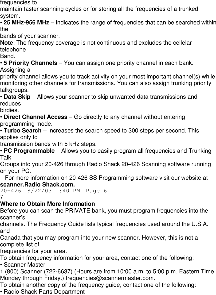 frequencies to maintain faster scanning cycles or for storing all the frequencies of a trunked system. • 25 MHz-956 MHz – Indicates the range of frequencies that can be searched within the bands of your scanner. Note: The frequency coverage is not continuous and excludes the cellelar telephone Band. • 5 Priority Channels – You can assign one priority channel in each bank. Assigning a priority channel allows you to track activity on your most important channel(s) while monitoring other channels for transmissions. You can also assign trunking priority talkgroups. • Data Skip – Allows your scanner to skip unwanted data transmissions and reduces birdies. • Direct Channel Access – Go directly to any channel without entering programming mode. • Turbo Search – Increases the search speed to 300 steps per second. This applies only to transmission bands with 5 kHz steps. • PC Programmable – Allows you to easily program all frequencies and Trunking Talk Groups into your 20-426 through Radio Shack 20-426 Scanning software running on your PC. – For more information on 20-426 SS Programming software visit our website at scanner.Radio Shack.com. 20-426  8/22/03 1:40 PM  Page 6 7 Where to Obtain More Information Before you can scan the PRIVATE bank, you must program frequencies into the scanner’s channels. The Frequency Guide lists typical frequencies used around the U.S.A. and Canada that you may program into your new scanner. However, this is not a complete list of frequencies for your area. To obtain frequency information for your area, contact one of the following: • Scanner Master 1 (800) Scanner (722-6637) (Hours are from 10:00 a.m. to 5:00 p.m. Eastern Time Monday through Friday.) frequencies@scannermaster.com. To obtain another copy of the frequency guide, contact one of the following: • Radio Shack Parts Department 