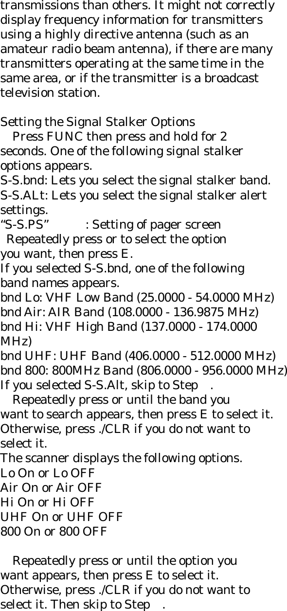 transmissions than others. It might not correctly display frequency information for transmitters using a highly directive antenna (such as an amateur radio beam antenna), if there are many transmitters operating at the same time in the same area, or if the transmitter is a broadcast television station.  Setting the Signal Stalker Options     Press FUNC then press and hold for 2 seconds. One of the following signal stalker options appears. S-S.bnd: Lets you select the signal stalker band. S-S.ALt: Lets you select the signal stalker alert settings.  “S-S.PS”  : Setting of pager screen   Repeatedly press or to select the option you want, then press E. If you selected S-S.bnd, one of the following band names appears. bnd Lo: VHF Low Band (25.0000 - 54.0000 MHz) bnd Air: AIR Band (108.0000 - 136.9875 MHz) bnd Hi: VHF High Band (137.0000 - 174.0000 MHz) bnd UHF: UHF Band (406.0000 - 512.0000 MHz) bnd 800: 800MHz Band (806.0000 - 956.0000 MHz) If you selected S-S.Alt, skip to Step    .     Repeatedly press or until the band you want to search appears, then press E to select it. Otherwise, press ./CLR if you do not want to select it. The scanner displays the following options. Lo On or Lo OFF Air On or Air OFF Hi On or Hi OFF UHF On or UHF OFF 800 On or 800 OFF      Repeatedly press or until the option you want appears, then press E to select it. Otherwise, press ./CLR if you do not want to select it. Then skip to Step    . 