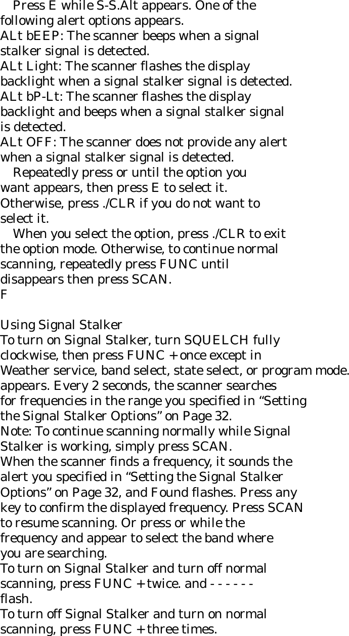     Press E while S-S.Alt appears. One of the following alert options appears. ALt bEEP: The scanner beeps when a signal stalker signal is detected. ALt Light: The scanner flashes the display backlight when a signal stalker signal is detected. ALt bP-Lt: The scanner flashes the display backlight and beeps when a signal stalker signal is detected. ALt OFF: The scanner does not provide any alert when a signal stalker signal is detected.     Repeatedly press or until the option you want appears, then press E to select it. Otherwise, press ./CLR if you do not want to select it.     When you select the option, press ./CLR to exit the option mode. Otherwise, to continue normal scanning, repeatedly press FUNC until disappears then press SCAN. F  Using Signal Stalker To turn on Signal Stalker, turn SQUELCH fully clockwise, then press FUNC + once except in Weather service, band select, state select, or program mode. appears. Every 2 seconds, the scanner searches for frequencies in the range you specified in “Setting the Signal Stalker Options” on Page 32. Note: To continue scanning normally while Signal Stalker is working, simply press SCAN. When the scanner finds a frequency, it sounds the alert you specified in “Setting the Signal Stalker Options” on Page 32, and Found flashes. Press any key to confirm the displayed frequency. Press SCAN to resume scanning. Or press or while the frequency and appear to select the band where you are searching. To turn on Signal Stalker and turn off normal scanning, press FUNC + twice. and - - - - - - flash. To turn off Signal Stalker and turn on normal scanning, press FUNC + three times. 