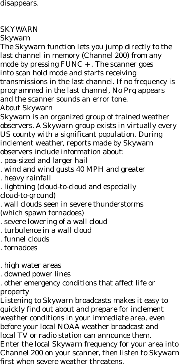 disappears.   SKYWARN Skywarn The Skywarn function lets you jump directly to the last channel in memory (Channel 200) from any mode by pressing FUNC + . The scanner goes into scan hold mode and starts receiving transmissions in the last channel. If no frequency is programmed in the last channel, No Prg appears and the scanner sounds an error tone. About Skywarn Skywarn is an organized group of trained weather observers. A Skywarn group exists in virtually every US county with a significant population. During inclement weather, reports made by Skywarn observers include information about: . pea-sized and larger hail . wind and wind gusts 40 MPH and greater . heavy rainfall . lightning (cloud-to-cloud and especially cloud-to-ground) . wall clouds seen in severe thunderstorms (which spawn tornadoes) . severe lowering of a wall cloud . turbulence in a wall cloud . funnel clouds . tornadoes  . high water areas . downed power lines . other emergency conditions that affect life or property Listening to Skywarn broadcasts makes it easy to quickly find out about and prepare for inclement weather conditions in your immediate area, even before your local NOAA weather broadcast and local TV or radio station can announce them. Enter the local Skywarn frequency for your area into Channel 200 on your scanner, then listen to Skywarn first when severe weather threatens. 