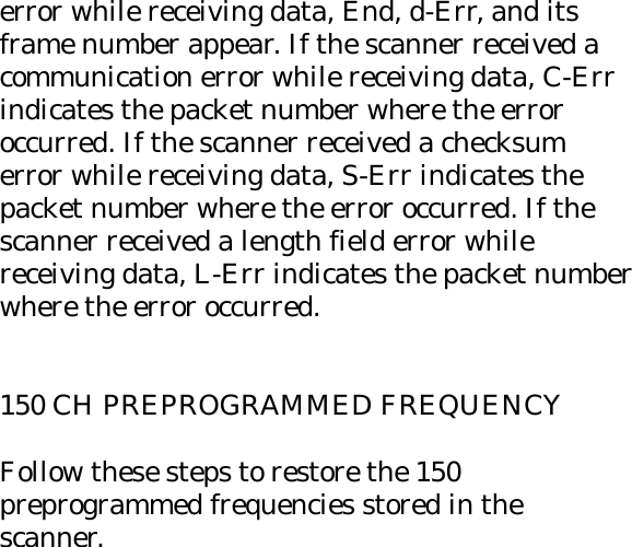 error while receiving data, End, d-Err, and its frame number appear. If the scanner received a communication error while receiving data, C-Err indicates the packet number where the error occurred. If the scanner received a checksum error while receiving data, S-Err indicates the packet number where the error occurred. If the scanner received a length field error while receiving data, L-Err indicates the packet number where the error occurred.   150 CH PREPROGRAMMED FREQUENCY  Follow these steps to restore the 150 preprogrammed frequencies stored in the scanner. 