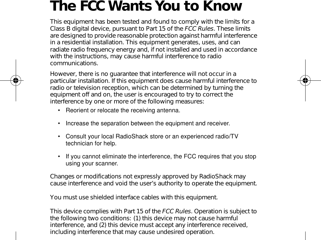 The FCC Wants You to KnowThis equipment has been tested and found to comply with the limits for a Class B digital device, pursuant to Part 15 of the FCC Rules. These limits are designed to provide reasonable protection against harmful interference in a residential installation. This equipment generates, uses, and can radiate radio frequency energy and, if not installed and used in accordance with the instructions, may cause harmful interference to radio communications. However, there is no guarantee that interference will not occur in a particular installation. If this equipment does cause harmful interference to radio or television reception, which can be determined by turning the equipment off and on, the user is encouraged to try to correct the interference by one or more of the following measures:• Reorient or relocate the receiving antenna.• Increase the separation between the equipment and receiver. • Consult your local RadioShack store or an experienced radio/TV technician for help.• If you cannot eliminate the interference, the FCC requires that you stop using your scanner. Changes or modifications not expressly approved by RadioShack may cause interference and void the user’s authority to operate the equipment.You must use shielded interface cables with this equipment.This device complies with Part 15 of the FCC Rules. Operation is subject to the following two conditions: (1) this device may not cause harmful interference, and (2) this device must accept any interference received, including interference that may cause undesired operation.