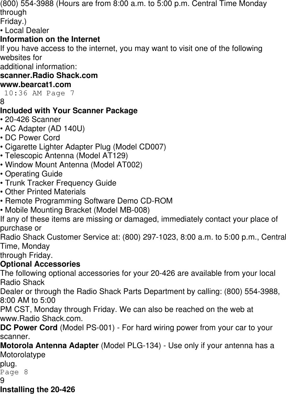 (800) 554-3988 (Hours are from 8:00 a.m. to 5:00 p.m. Central Time Monday through Friday.) • Local Dealer Information on the Internet If you have access to the internet, you may want to visit one of the following websites for additional information: scanner.Radio Shack.com www.bearcat1.com  10:36 AM Page 7 8 Included with Your Scanner Package • 20-426 Scanner • AC Adapter (AD 140U) • DC Power Cord • Cigarette Lighter Adapter Plug (Model CD007) • Telescopic Antenna (Model AT129) • Window Mount Antenna (Model AT002) • Operating Guide • Trunk Tracker Frequency Guide • Other Printed Materials • Remote Programming Software Demo CD-ROM • Mobile Mounting Bracket (Model MB-008) If any of these items are missing or damaged, immediately contact your place of purchase or Radio Shack Customer Service at: (800) 297-1023, 8:00 a.m. to 5:00 p.m., Central Time, Monday through Friday. Optional Accessories The following optional accessories for your 20-426 are available from your local Radio Shack Dealer or through the Radio Shack Parts Department by calling: (800) 554-3988, 8:00 AM to 5:00 PM CST, Monday through Friday. We can also be reached on the web at www.Radio Shack.com. DC Power Cord (Model PS-001) - For hard wiring power from your car to your scanner. Motorola Antenna Adapter (Model PLG-134) - Use only if your antenna has a Motorolatype plug. Page 8 9 Installing the 20-426 