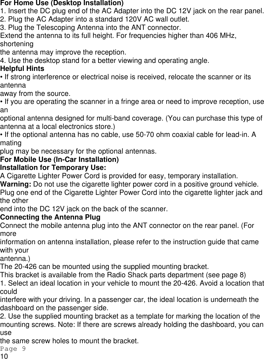 For Home Use (Desktop Installation) 1. Insert the DC plug end of the AC Adapter into the DC 12V jack on the rear panel. 2. Plug the AC Adapter into a standard 120V AC wall outlet. 3. Plug the Telescoping Antenna into the ANT connector. Extend the antenna to its full height. For frequencies higher than 406 MHz, shortening the antenna may improve the reception. 4. Use the desktop stand for a better viewing and operating angle. Helpful Hints • If strong interference or electrical noise is received, relocate the scanner or its antenna away from the source. • If you are operating the scanner in a fringe area or need to improve reception, use an optional antenna designed for multi-band coverage. (You can purchase this type of antenna at a local electronics store.) • If the optional antenna has no cable, use 50-70 ohm coaxial cable for lead-in. A mating plug may be necessary for the optional antennas. For Mobile Use (In-Car Installation) Installation for Temporary Use: A Cigarette Lighter Power Cord is provided for easy, temporary installation. Warning: Do not use the cigarette lighter power cord in a positive ground vehicle. Plug one end of the Cigarette Lighter Power Cord into the cigarette lighter jack and the other end into the DC 12V jack on the back of the scanner. Connecting the Antenna Plug Connect the mobile antenna plug into the ANT connector on the rear panel. (For more information on antenna installation, please refer to the instruction guide that came with your antenna.) The 20-426 can be mounted using the supplied mounting bracket. This bracket is available from the Radio Shack parts department (see page 8) 1. Select an ideal location in your vehicle to mount the 20-426. Avoid a location that could interfere with your driving. In a passenger car, the ideal location is underneath the dashboard on the passenger side. 2. Use the supplied mounting bracket as a template for marking the location of the mounting screws. Note: If there are screws already holding the dashboard, you can use the same screw holes to mount the bracket. Page 9 10 