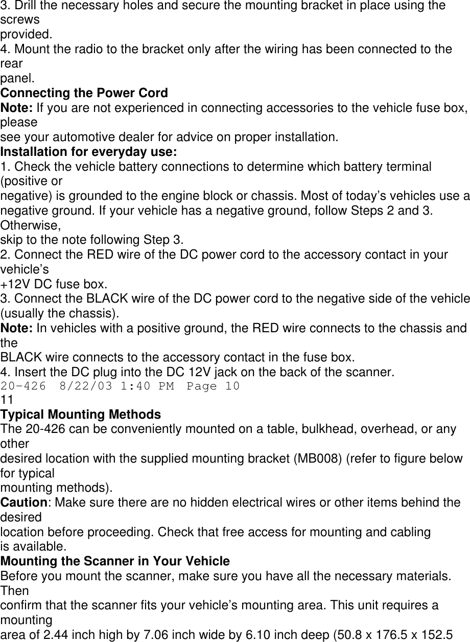 3. Drill the necessary holes and secure the mounting bracket in place using the screws provided. 4. Mount the radio to the bracket only after the wiring has been connected to the rear panel. Connecting the Power Cord Note: If you are not experienced in connecting accessories to the vehicle fuse box, please see your automotive dealer for advice on proper installation. Installation for everyday use: 1. Check the vehicle battery connections to determine which battery terminal (positive or negative) is grounded to the engine block or chassis. Most of today’s vehicles use a negative ground. If your vehicle has a negative ground, follow Steps 2 and 3. Otherwise, skip to the note following Step 3. 2. Connect the RED wire of the DC power cord to the accessory contact in your vehicle’s +12V DC fuse box. 3. Connect the BLACK wire of the DC power cord to the negative side of the vehicle (usually the chassis). Note: In vehicles with a positive ground, the RED wire connects to the chassis and the BLACK wire connects to the accessory contact in the fuse box. 4. Insert the DC plug into the DC 12V jack on the back of the scanner. 20-426  8/22/03 1:40 PM  Page 10 11 Typical Mounting Methods The 20-426 can be conveniently mounted on a table, bulkhead, overhead, or any other desired location with the supplied mounting bracket (MB008) (refer to figure below for typical mounting methods). Caution: Make sure there are no hidden electrical wires or other items behind the desired location before proceeding. Check that free access for mounting and cabling is available. Mounting the Scanner in Your Vehicle Before you mount the scanner, make sure you have all the necessary materials. Then confirm that the scanner fits your vehicle’s mounting area. This unit requires a mounting area of 2.44 inch high by 7.06 inch wide by 6.10 inch deep (50.8 x 176.5 x 152.5 