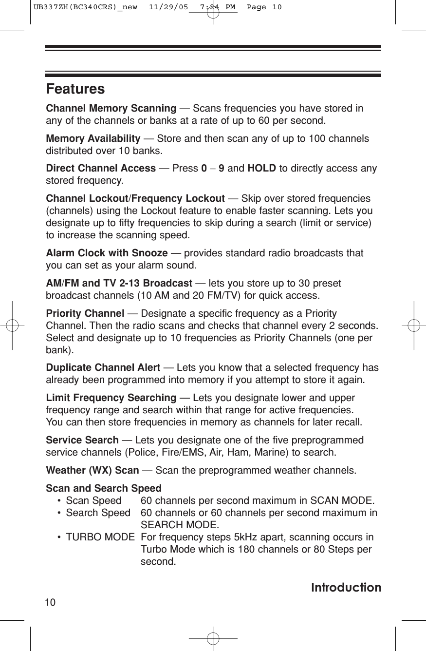 FeaturesChannel Memory Scanning — Scans frequencies you have stored inany of the channels or banks at a rate of up to 60 per second.Memory Availability — Store and then scan any of up to 100 channelsdistributed over 10 banks.Direct Channel Access — Press 0−9and HOLD to directly access anystored frequency.Channel Lockout/Frequency Lockout — Skip over stored frequencies(channels) using the Lockout feature to enable faster scanning. Lets youdesignate up to fifty frequencies to skip during a search (limit or service)to increase the scanning speed.Alarm Clock with Snooze — provides standard radio broadcasts thatyou can set as your alarm sound.AM/FM and TV 2-13 Broadcast — lets you store up to 30 presetbroadcast channels (10 AM and 20 FM/TV) for quick access.Priority Channel — Designate a specific frequency as a PriorityChannel. Then the radio scans and checks that channel every 2 seconds.Select and designate up to 10 frequencies as Priority Channels (one perbank).Duplicate Channel Alert — Lets you know that a selected frequency hasalready been programmed into memory if you attempt to store it again.Limit Frequency Searching — Lets you designate lower and upperfrequency range and search within that range for active frequencies. You can then store frequencies in memory as channels for later recall.Service Search — Lets you designate one of the five preprogrammedservice channels (Police, Fire/EMS, Air, Ham, Marine) to search.Weather (WX) Scan — Scan the preprogrammed weather channels.Scan and Search Speed• Scan Speed 60 channels per second maximum in SCAN MODE.• Search Speed 60 channels or 60 channels per second maximum in SEARCH MODE.• TURBO MODE For frequency steps 5kHz apart, scanning occurs in Turbo Mode which is 180 channels or 80 Steps per second.10IntroductionUB337ZH(BC340CRS)_new  11/29/05  7:24 PM  Page 10