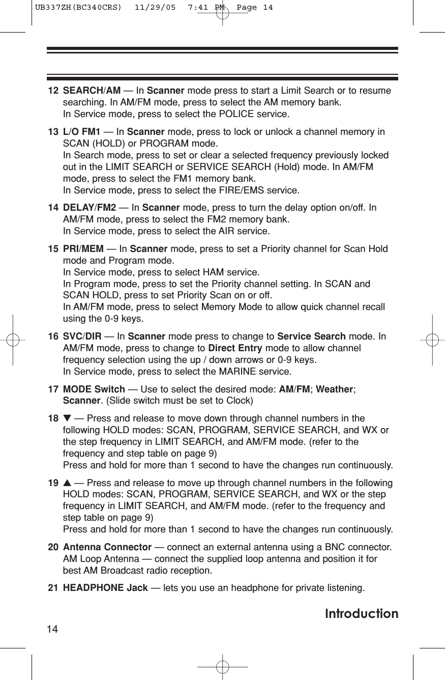 14Introduction12 SEARCH/AM — In Scanner mode press to start a Limit Search or to resumesearching. In AM/FM mode, press to select the AM memory bank. In Service mode, press to select the POLICE service.13 L/O FM1 — In Scanner mode, press to lock or unlock a channel memory inSCAN (HOLD) or PROGRAM mode.In Search mode, press to set or clear a selected frequency previously lockedout in the LIMIT SEARCH or SERVICE SEARCH (Hold) mode. In AM/FMmode, press to select the FM1 memory bank.In Service mode, press to select the FIRE/EMS service.14 DELAY/FM2 — In Scanner mode, press to turn the delay option on/off. InAM/FM mode, press to select the FM2 memory bank.In Service mode, press to select the AIR service.15 PRI/MEM — In Scanner mode, press to set a Priority channel for Scan Holdmode and Program mode.In Service mode, press to select HAM service.In Program mode, press to set the Priority channel setting. In SCAN andSCAN HOLD, press to set Priority Scan on or off. In AM/FM mode, press to select Memory Mode to allow quick channel recallusing the 0-9 keys.16 SVC/DIR — In Scanner mode press to change to Service Search mode. InAM/FM mode, press to change to Direct Entry mode to allow channelfrequency selection using the up / down arrows or 0-9 keys.In Service mode, press to select the MARINE service.17 MODE Switch — Use to select the desired mode: AM/FM; Weather;Scanner. (Slide switch must be set to Clock)18 ▼— Press and release to move down through channel numbers in thefollowing HOLD modes: SCAN, PROGRAM, SERVICE SEARCH, and WX orthe step frequency in LIMIT SEARCH, and AM/FM mode. (refer to thefrequency and step table on page 9)Press and hold for more than 1 second to have the changes run continuously.19 ▲— Press and release to move up through channel numbers in the followingHOLD modes: SCAN, PROGRAM, SERVICE SEARCH, and WX or the stepfrequency in LIMIT SEARCH, and AM/FM mode. (refer to the frequency andstep table on page 9)Press and hold for more than 1 second to have the changes run continuously.20 Antenna Connector — connect an external antenna using a BNC connector.AM Loop Antenna — connect the supplied loop antenna and position it forbest AM Broadcast radio reception.21 HEADPHONE Jack — lets you use an headphone for private listening.UB337ZH(BC340CRS)  11/29/05  7:41 PM  Page 14