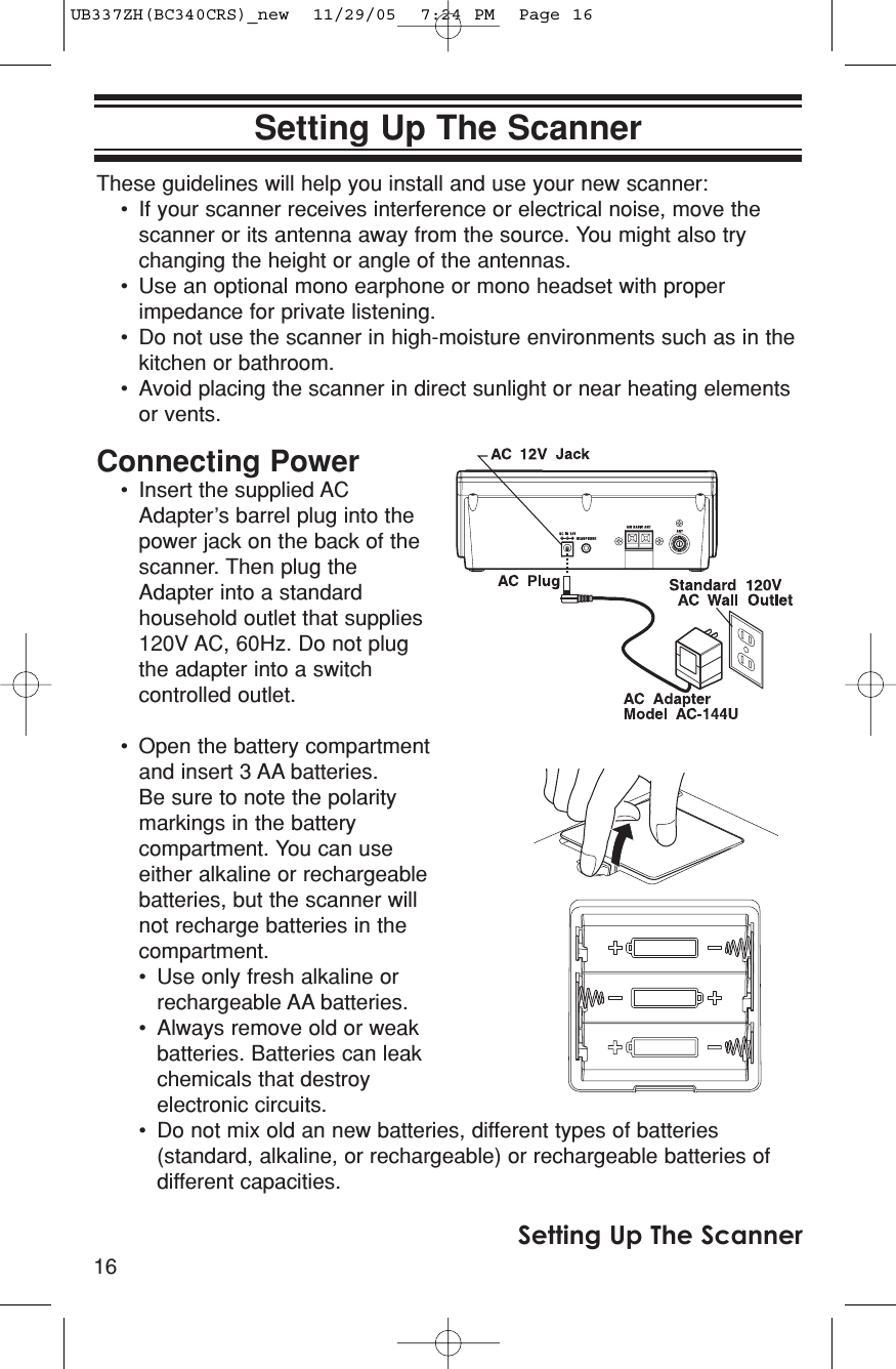 16Setting Up The ScannerSetting Up The ScannerThese guidelines will help you install and use your new scanner:• If your scanner receives interference or electrical noise, move thescanner or its antenna away from the source. You might also trychanging the height or angle of the antennas.• Use an optional mono earphone or mono headset with properimpedance for private listening.• Do not use the scanner in high-moisture environments such as in thekitchen or bathroom.• Avoid placing the scanner in direct sunlight or near heating elementsor vents.Connecting Power• Insert the supplied ACAdapter’s barrel plug into thepower jack on the back of thescanner. Then plug theAdapter into a standardhousehold outlet that supplies120V AC, 60Hz. Do not plugthe adapter into a switchcontrolled outlet.• Open the battery compartmentand insert 3 AA batteries. Be sure to note the polaritymarkings in the batterycompartment. You can useeither alkaline or rechargeablebatteries, but the scanner willnot recharge batteries in thecompartment.• Use only fresh alkaline orrechargeable AA batteries.• Always remove old or weakbatteries. Batteries can leakchemicals that destroyelectronic circuits.• Do not mix old an new batteries, different types of batteries(standard, alkaline, or rechargeable) or rechargeable batteries ofdifferent capacities.UB337ZH(BC340CRS)_new  11/29/05  7:24 PM  Page 16