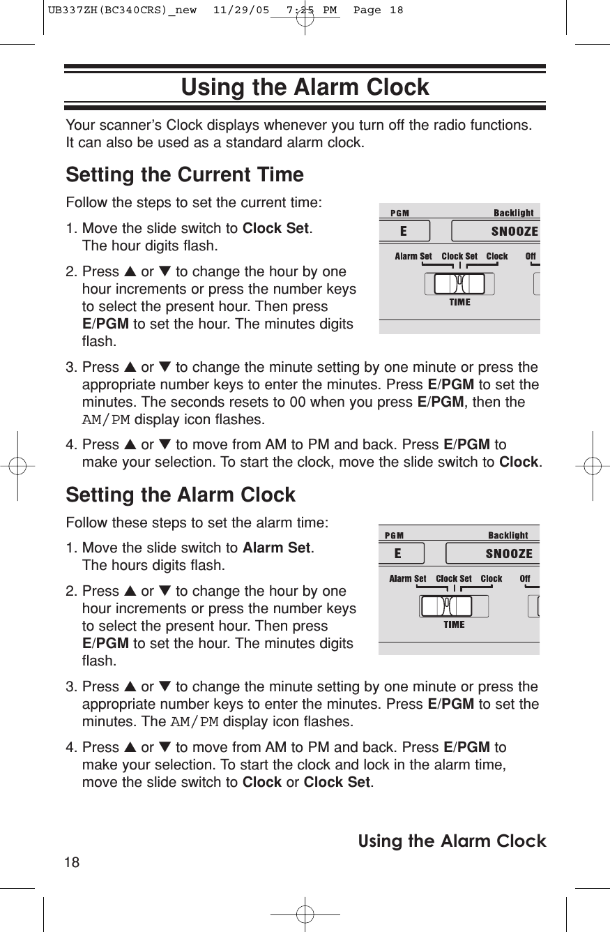 18Using the Alarm ClockUsing the Alarm ClockYour scanner’s Clock displays whenever you turn off the radio functions.It can also be used as a standard alarm clock.Setting the Current TimeFollow the steps to set the current time:1. Move the slide switch to Clock Set. The hour digits flash. 2. Press ▲or ▼to change the hour by onehour increments or press the number keysto select the present hour. Then pressE/PGM to set the hour. The minutes digitsflash.3. Press ▲or ▼to change the minute setting by one minute or press theappropriate number keys to enter the minutes. Press E/PGM to set theminutes. The seconds resets to 00 when you press E/PGM, then theAM/PM display icon flashes.4. Press ▲or ▼to move from AM to PM and back. Press E/PGM tomake your selection. To start the clock, move the slide switch to Clock.Setting the Alarm ClockFollow these steps to set the alarm time:1. Move the slide switch to Alarm Set. The hours digits flash.2. Press ▲or ▼to change the hour by onehour increments or press the number keysto select the present hour. Then pressE/PGM to set the hour. The minutes digitsflash.3. Press ▲or ▼to change the minute setting by one minute or press theappropriate number keys to enter the minutes. Press E/PGM to set theminutes. The AM/PM display icon flashes.4. Press ▲or ▼to move from AM to PM and back. Press E/PGM tomake your selection. To start the clock and lock in the alarm time,move the slide switch to Clock or Clock Set.UB337ZH(BC340CRS)_new  11/29/05  7:25 PM  Page 18