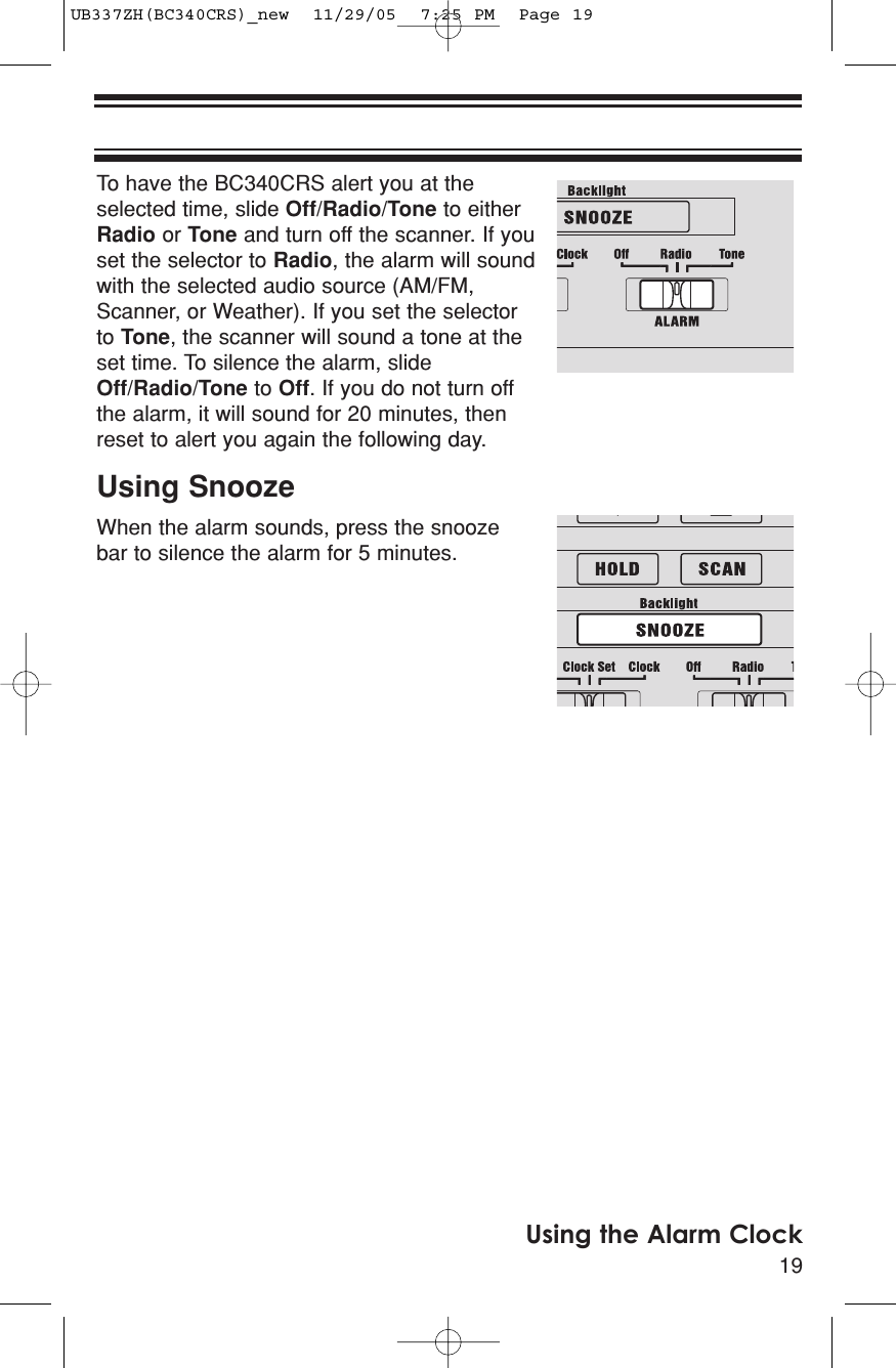 19Using the Alarm ClockTo have the BC340CRS alert you at theselected time, slide Off/Radio/Tone to eitherRadio or Tone and turn off the scanner. If youset the selector to Radio, the alarm will soundwith the selected audio source (AM/FM,Scanner, or Weather). If you set the selectorto Tone, the scanner will sound a tone at theset time. To silence the alarm, slideOff/Radio/Tone to Off. If you do not turn offthe alarm, it will sound for 20 minutes, thenreset to alert you again the following day.Using SnoozeWhen the alarm sounds, press the snoozebar to silence the alarm for 5 minutes.UB337ZH(BC340CRS)_new  11/29/05  7:25 PM  Page 19