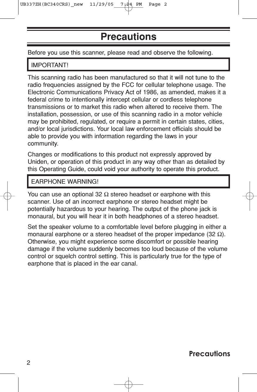 Before you use this scanner, please read and observe the following.IMPORTANT! This scanning radio has been manufactured so that it will not tune to theradio frequencies assigned by the FCC for cellular telephone usage. TheElectronic Communications Privacy Act of 1986, as amended, makes it afederal crime to intentionally intercept cellular or cordless telephonetransmissions or to market this radio when altered to receive them. Theinstallation, possession, or use of this scanning radio in a motor vehiclemay be prohibited, regulated, or require a permit in certain states, cities,and/or local jurisdictions. Your local law enforcement officials should beable to provide you with information regarding the laws in yourcommunity. Changes or modifications to this product not expressly approved byUniden, or operation of this product in any way other than as detailed bythis Operating Guide, could void your authority to operate this product.EARPHONE WARNING!You can use an optional 32 Ωstereo headset or earphone with thisscanner. Use of an incorrect earphone or stereo headset might bepotentially hazardous to your hearing. The output of the phone jack ismonaural, but you will hear it in both headphones of a stereo headset. Set the speaker volume to a comfortable level before plugging in either amonaural earphone or a stereo headset of the proper impedance (32 Ω).Otherwise, you might experience some discomfort or possible hearingdamage if the volume suddenly becomes too loud because of the volumecontrol or squelch control setting. This is particularly true for the type ofearphone that is placed in the ear canal.2PrecautionsPrecautionsUB337ZH(BC340CRS)_new  11/29/05  7:24 PM  Page 2