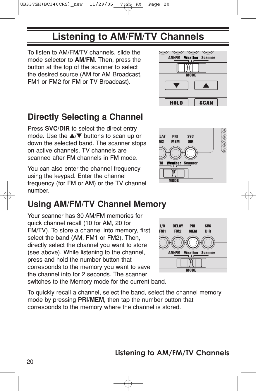20Listening to AM/FM/TV ChannelsListening to AM/FM/TV ChannelsTo listen to AM/FM/TV channels, slide themode selector to AM/FM. Then, press thebutton at the top of the scanner to selectthe desired source (AM for AM Broadcast,FM1 or FM2 for FM or TV Broadcast).Directly Selecting a ChannelPress SVC/DIR to select the direct entrymode. Use the ▲/▼buttons to scan up ordown the selected band. The scanner stopson active channels. TV channels arescanned after FM channels in FM mode.You can also enter the channel frequencyusing the keypad. Enter the channelfrequency (for FM or AM) or the TV channelnumber.Using AM/FM/TV Channel MemoryYour scanner has 30 AM/FM memories forquick channel recall (10 for AM, 20 forFM/TV). To store a channel into memory, firstselect the band (AM, FM1 or FM2). Then,directly select the channel you want to store(see above). While listening to the channel,press and hold the number button thatcorresponds to the memory you want to savethe channel into for 2 seconds. The scannerswitches to the Memory mode for the current band.To quickly recall a channel, select the band, select the channel memorymode by pressing PRI/MEM, then tap the number button thatcorresponds to the memory where the channel is stored.UB337ZH(BC340CRS)_new  11/29/05  7:25 PM  Page 20
