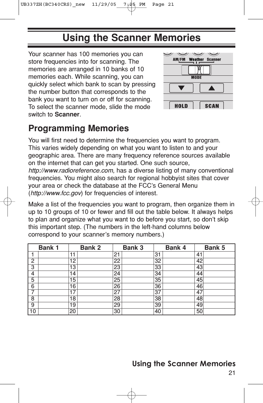 21Using the Scanner MemoriesUsing the Scanner MemoriesYour scanner has 100 memories you canstore frequencies into for scanning. Thememories are arranged in 10 banks of 10memories each. While scanning, you canquickly select which bank to scan by pressingthe number button that corresponds to thebank you want to turn on or off for scanning.To select the scanner mode, slide the modeswitch to Scanner.Programming MemoriesYou will first need to determine the frequencies you want to program. This varies widely depending on what you want to listen to and yourgeographic area. There are many frequency reference sources availableon the internet that can get you started. One such source,http://www.radioreference.com, has a diverse listing of many conventionalfrequencies. You might also search for regional hobbyist sites that coveryour area or check the database at the FCC’s General Menu(http://www.fcc.gov) for frequencies of interest.Make a list of the frequencies you want to program, then organize them inup to 10 groups of 10 or fewer and fill out the table below. It always helpsto plan and organize what you want to do before you start, so don’t skipthis important step. (The numbers in the left-hand columns belowcorrespond to your scanner’s memory numbers.)Bank 1 Bank 2 Bank 3 Bank 4 Bank 5111 213141212 223242313 233343414 243444515 253545616 263646717 273747818 283848919 29394910 20 30 40 50 UB337ZH(BC340CRS)_new  11/29/05  7:25 PM  Page 21