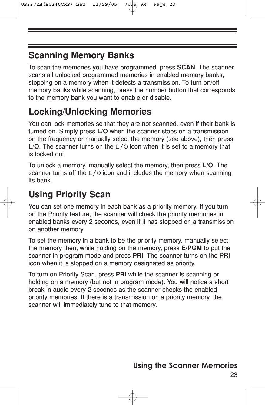 23Using the Scanner MemoriesScanning Memory BanksTo scan the memories you have programmed, press SCAN. The scannerscans all unlocked programmed memories in enabled memory banks,stopping on a memory when it detects a transmission. To turn on/offmemory banks while scanning, press the number button that correspondsto the memory bank you want to enable or disable.Locking/Unlocking MemoriesYou can lock memories so that they are not scanned, even if their bank isturned on. Simply press L/O when the scanner stops on a transmissionon the frequency or manually select the memory (see above), then pressL/O. The scanner turns on the L/O icon when it is set to a memory thatis locked out.To unlock a memory, manually select the memory, then press L/O. Thescanner turns off the L/O icon and includes the memory when scanningits bank.Using Priority ScanYou can set one memory in each bank as a priority memory. If you turnon the Priority feature, the scanner will check the priority memories inenabled banks every 2 seconds, even if it has stopped on a transmissionon another memory.To set the memory in a bank to be the priority memory, manually selectthe memory then, while holding on the memory, press E/PGM to put thescanner in program mode and press PRI. The scanner turns on the PRIicon when it is stopped on a memory designated as priority.To turn on Priority Scan, press PRI while the scanner is scanning orholding on a memory (but not in program mode). You will notice a shortbreak in audio every 2 seconds as the scanner checks the enabledpriority memories. If there is a transmission on a priority memory, thescanner will immediately tune to that memory.UB337ZH(BC340CRS)_new  11/29/05  7:25 PM  Page 23