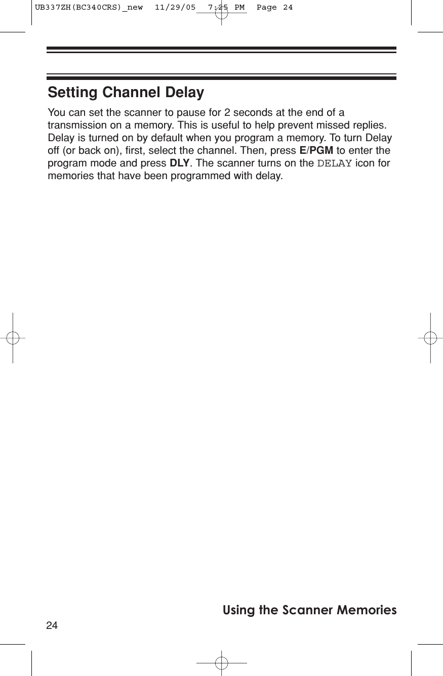 24Using the Scanner MemoriesSetting Channel DelayYou can set the scanner to pause for 2 seconds at the end of atransmission on a memory. This is useful to help prevent missed replies.Delay is turned on by default when you program a memory. To turn Delayoff (or back on), first, select the channel. Then, press E/PGM to enter theprogram mode and press DLY. The scanner turns on the DELAY icon formemories that have been programmed with delay.UB337ZH(BC340CRS)_new  11/29/05  7:25 PM  Page 24