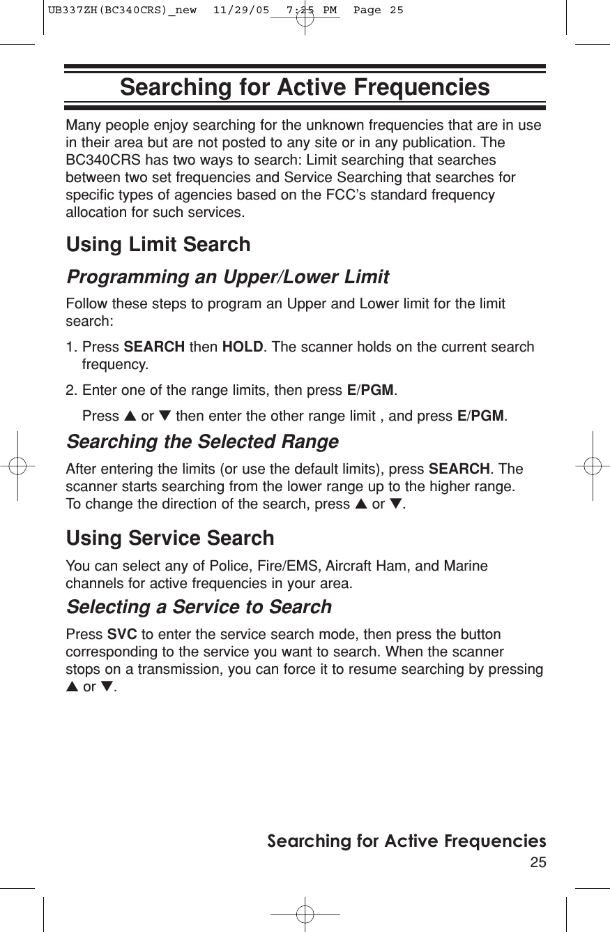 25Searching for Active FrequenciesSearching for Active FrequenciesMany people enjoy searching for the unknown frequencies that are in usein their area but are not posted to any site or in any publication. TheBC340CRS has two ways to search: Limit searching that searchesbetween two set frequencies and Service Searching that searches forspecific types of agencies based on the FCC’s standard frequencyallocation for such services.Using Limit SearchProgramming an Upper/Lower LimitFollow these steps to program an Upper and Lower limit for the limitsearch:1. Press SEARCH then HOLD. The scanner holds on the current searchfrequency.2. Enter one of the range limits, then press E/PGM.Press ▲or ▼then enter the other range limit , and press E/PGM.Searching the Selected RangeAfter entering the limits (or use the default limits), press SEARCH. Thescanner starts searching from the lower range up to the higher range. To change the direction of the search, press ▲or ▼.Using Service SearchYou can select any of Police, Fire/EMS, Aircraft Ham, and Marinechannels for active frequencies in your area.Selecting a Service to SearchPress SVC to enter the service search mode, then press the buttoncorresponding to the service you want to search. When the scanner stops on a transmission, you can force it to resume searching by pressing▲or ▼.UB337ZH(BC340CRS)_new  11/29/05  7:25 PM  Page 25