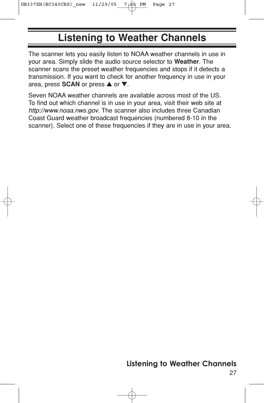 27Listening to Weather ChannelsListening to Weather ChannelsThe scanner lets you easily listen to NOAA weather channels in use inyour area. Simply slide the audio source selector to Weather. Thescanner scans the preset weather frequencies and stops if it detects atransmission. If you want to check for another frequency in use in yourarea, press SCAN or press ▲or ▼.Seven NOAA weather channels are available across most of the US. To find out which channel is in use in your area, visit their web site athttp://www.noaa.nws.gov. The scanner also includes three CanadianCoast Guard weather broadcast frequencies (numbered 8-10 in thescanner). Select one of these frequencies if they are in use in your area.UB337ZH(BC340CRS)_new  11/29/05  7:25 PM  Page 27