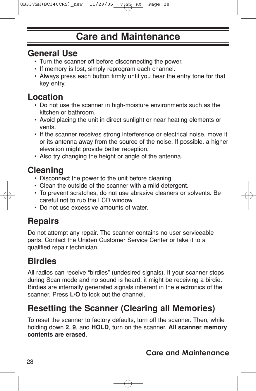 28Care and MaintenanceCare and MaintenanceGeneral Use• Turn the scanner off before disconnecting the power.• If memory is lost, simply reprogram each channel.• Always press each button firmly until you hear the entry tone for thatkey entry.Location• Do not use the scanner in high-moisture environments such as thekitchen or bathroom.• Avoid placing the unit in direct sunlight or near heating elements orvents.• If the scanner receives strong interference or electrical noise, move itor its antenna away from the source of the noise. If possible, a higherelevation might provide better reception.• Also try changing the height or angle of the antenna.Cleaning• Disconnect the power to the unit before cleaning.• Clean the outside of the scanner with a mild detergent.• To prevent scratches, do not use abrasive cleaners or solvents. Becareful not to rub the LCD window.• Do not use excessive amounts of water.RepairsDo not attempt any repair. The scanner contains no user serviceableparts. Contact the Uniden Customer Service Center or take it to aqualified repair technician.BirdiesAll radios can receive “birdies” (undesired signals). If your scanner stopsduring Scan mode and no sound is heard, it might be receiving a birdie.Birdies are internally generated signals inherent in the electronics of thescanner. Press L/O to lock out the channel.Resetting the Scanner (Clearing all Memories)To reset the scanner to factory defaults, turn off the scanner. Then, whileholding down 2, 9, and HOLD, turn on the scanner. All scanner memorycontents are erased.UB337ZH(BC340CRS)_new  11/29/05  7:25 PM  Page 28