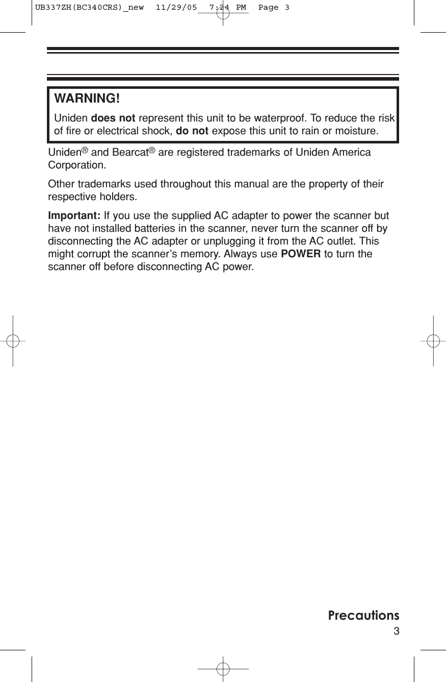 WARNING!Uniden does not represent this unit to be waterproof. To reduce the riskof fire or electrical shock, do not expose this unit to rain or moisture. Uniden®and Bearcat®are registered trademarks of Uniden AmericaCorporation.Other trademarks used throughout this manual are the property of theirrespective holders.Important: If you use the supplied AC adapter to power the scanner buthave not installed batteries in the scanner, never turn the scanner off bydisconnecting the AC adapter or unplugging it from the AC outlet. Thismight corrupt the scanner’s memory. Always use POWER to turn thescanner off before disconnecting AC power.3PrecautionsUB337ZH(BC340CRS)_new  11/29/05  7:24 PM  Page 3