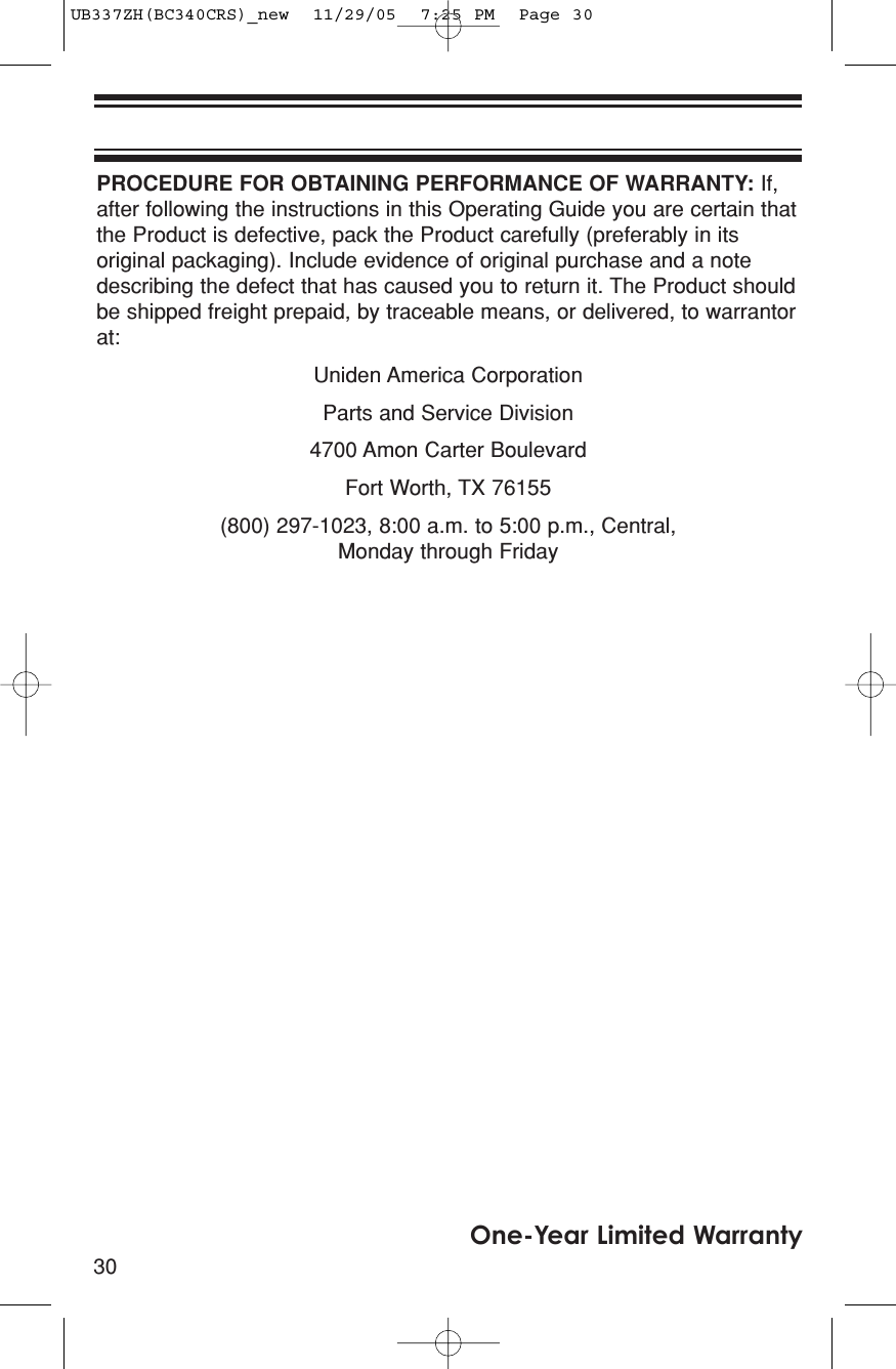 30One-Year Limited WarrantyPROCEDURE FOR OBTAINING PERFORMANCE OF WARRANTY: If,after following the instructions in this Operating Guide you are certain thatthe Product is defective, pack the Product carefully (preferably in itsoriginal packaging). Include evidence of original purchase and a notedescribing the defect that has caused you to return it. The Product shouldbe shipped freight prepaid, by traceable means, or delivered, to warrantorat:Uniden America CorporationParts and Service Division4700 Amon Carter BoulevardFort Worth, TX 76155(800) 297-1023, 8:00 a.m. to 5:00 p.m., Central,Monday through FridayUB337ZH(BC340CRS)_new  11/29/05  7:25 PM  Page 30