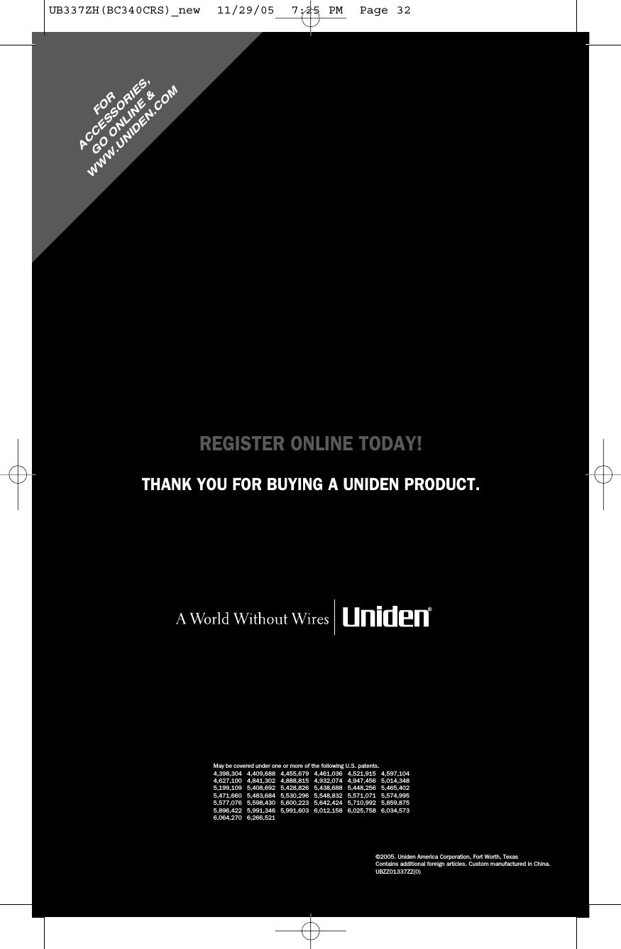 FORACCESSORIES,GO ONLINE &amp;WWW.UNIDEN.COMREGISTER ONLINE TODAY!THANK YOU FOR BUYING A UNIDEN PRODUCT.May be covered under one or more of the following U.S. patents.4,398,304 4,409,688 4,455,679 4,461,036 4,521,915 4,597,1044,627,100 4,841,302 4,888,815 4,932,074 4,947,456 5,014,3485,199,109 5,408,692 5,428,826 5,438,688 5,448,256 5,465,4025,471,660 5,483,684 5,530,296 5,548,832 5,571,071 5,574,9955,577,076 5,598,430 5,600,223 5,642,424 5,710,992 5,859,8755,896,422 5,991,346 5,991,603 6,012,158 6,025,758 6,034,5736,064,270 6,266,521©2005. Uniden America Corporation, Fort Worth, TexasContains additional foreign articles. Custom manufactured in China.UBZZ01337ZZ(0)UB337ZH(BC340CRS)_new  11/29/05  7:25 PM  Page 32