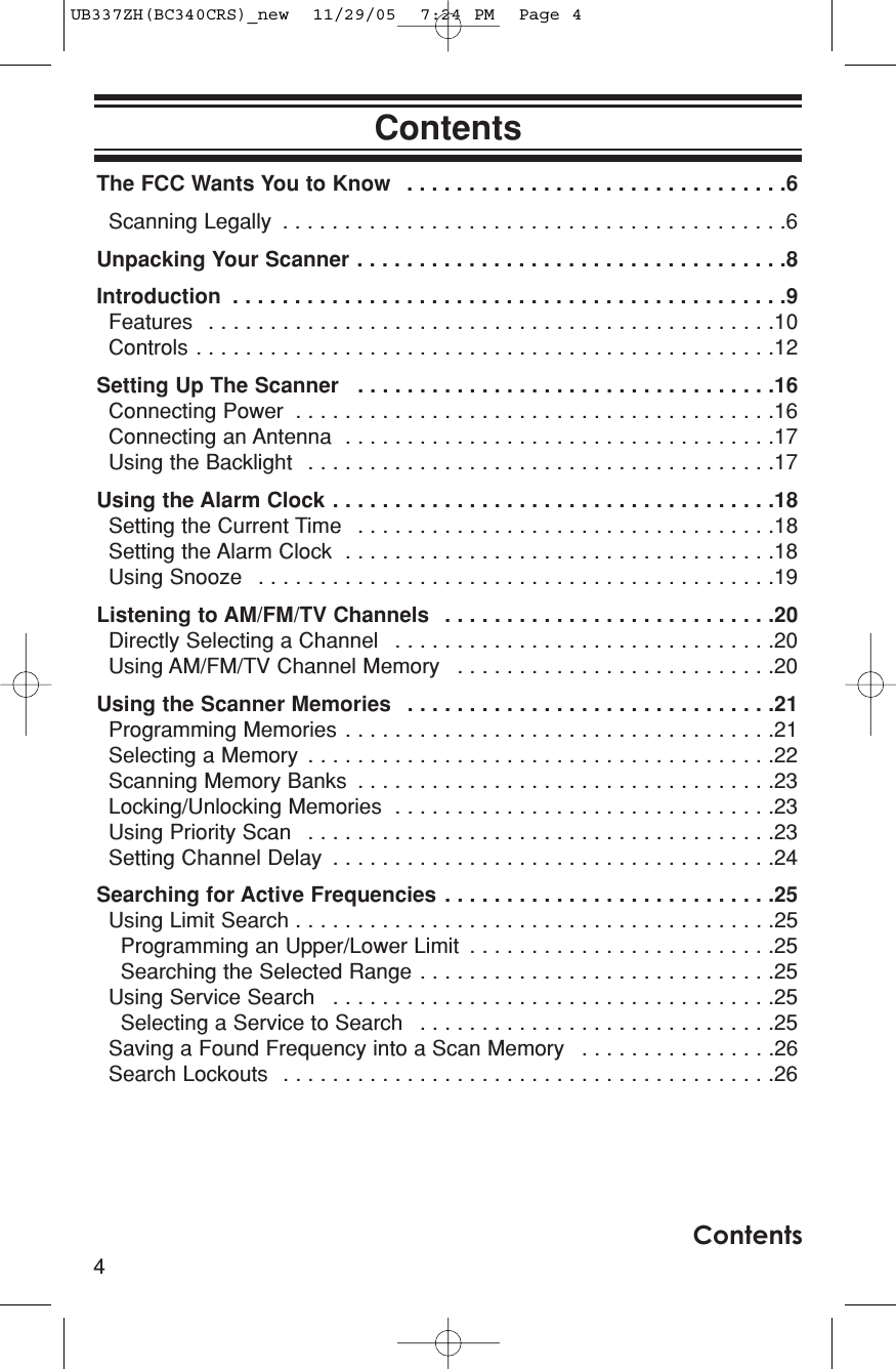 The FCC Wants You to Know  . . . . . . . . . . . . . . . . . . . . . . . . . . . . . . .6Scanning Legally  . . . . . . . . . . . . . . . . . . . . . . . . . . . . . . . . . . . . . . . . .6Unpacking Your Scanner . . . . . . . . . . . . . . . . . . . . . . . . . . . . . . . . . . .8Introduction  . . . . . . . . . . . . . . . . . . . . . . . . . . . . . . . . . . . . . . . . . . . . .9Features  . . . . . . . . . . . . . . . . . . . . . . . . . . . . . . . . . . . . . . . . . . . . . .10Controls . . . . . . . . . . . . . . . . . . . . . . . . . . . . . . . . . . . . . . . . . . . . . . .12Setting Up The Scanner  . . . . . . . . . . . . . . . . . . . . . . . . . . . . . . . . . .16Connecting Power  . . . . . . . . . . . . . . . . . . . . . . . . . . . . . . . . . . . . . . .16Connecting an Antenna  . . . . . . . . . . . . . . . . . . . . . . . . . . . . . . . . . . .17Using the Backlight  . . . . . . . . . . . . . . . . . . . . . . . . . . . . . . . . . . . . . .17Using the Alarm Clock . . . . . . . . . . . . . . . . . . . . . . . . . . . . . . . . . . . .18Setting the Current Time  . . . . . . . . . . . . . . . . . . . . . . . . . . . . . . . . . .18Setting the Alarm Clock  . . . . . . . . . . . . . . . . . . . . . . . . . . . . . . . . . . .18Using Snooze  . . . . . . . . . . . . . . . . . . . . . . . . . . . . . . . . . . . . . . . . . .19Listening to AM/FM/TV Channels  . . . . . . . . . . . . . . . . . . . . . . . . . . .20Directly Selecting a Channel  . . . . . . . . . . . . . . . . . . . . . . . . . . . . . . .20Using AM/FM/TV Channel Memory  . . . . . . . . . . . . . . . . . . . . . . . . . .20Using the Scanner Memories  . . . . . . . . . . . . . . . . . . . . . . . . . . . . . .21Programming Memories . . . . . . . . . . . . . . . . . . . . . . . . . . . . . . . . . . .21Selecting a Memory  . . . . . . . . . . . . . . . . . . . . . . . . . . . . . . . . . . . . . .22Scanning Memory Banks  . . . . . . . . . . . . . . . . . . . . . . . . . . . . . . . . . .23Locking/Unlocking Memories  . . . . . . . . . . . . . . . . . . . . . . . . . . . . . . .23Using Priority Scan  . . . . . . . . . . . . . . . . . . . . . . . . . . . . . . . . . . . . . .23Setting Channel Delay  . . . . . . . . . . . . . . . . . . . . . . . . . . . . . . . . . . . .24Searching for Active Frequencies . . . . . . . . . . . . . . . . . . . . . . . . . . .25Using Limit Search . . . . . . . . . . . . . . . . . . . . . . . . . . . . . . . . . . . . . . .25Programming an Upper/Lower Limit  . . . . . . . . . . . . . . . . . . . . . . . . .25Searching the Selected Range . . . . . . . . . . . . . . . . . . . . . . . . . . . . .25Using Service Search  . . . . . . . . . . . . . . . . . . . . . . . . . . . . . . . . . . . .25Selecting a Service to Search  . . . . . . . . . . . . . . . . . . . . . . . . . . . . .25Saving a Found Frequency into a Scan Memory  . . . . . . . . . . . . . . . .26Search Lockouts  . . . . . . . . . . . . . . . . . . . . . . . . . . . . . . . . . . . . . . . .264ContentsContentsUB337ZH(BC340CRS)_new  11/29/05  7:24 PM  Page 4