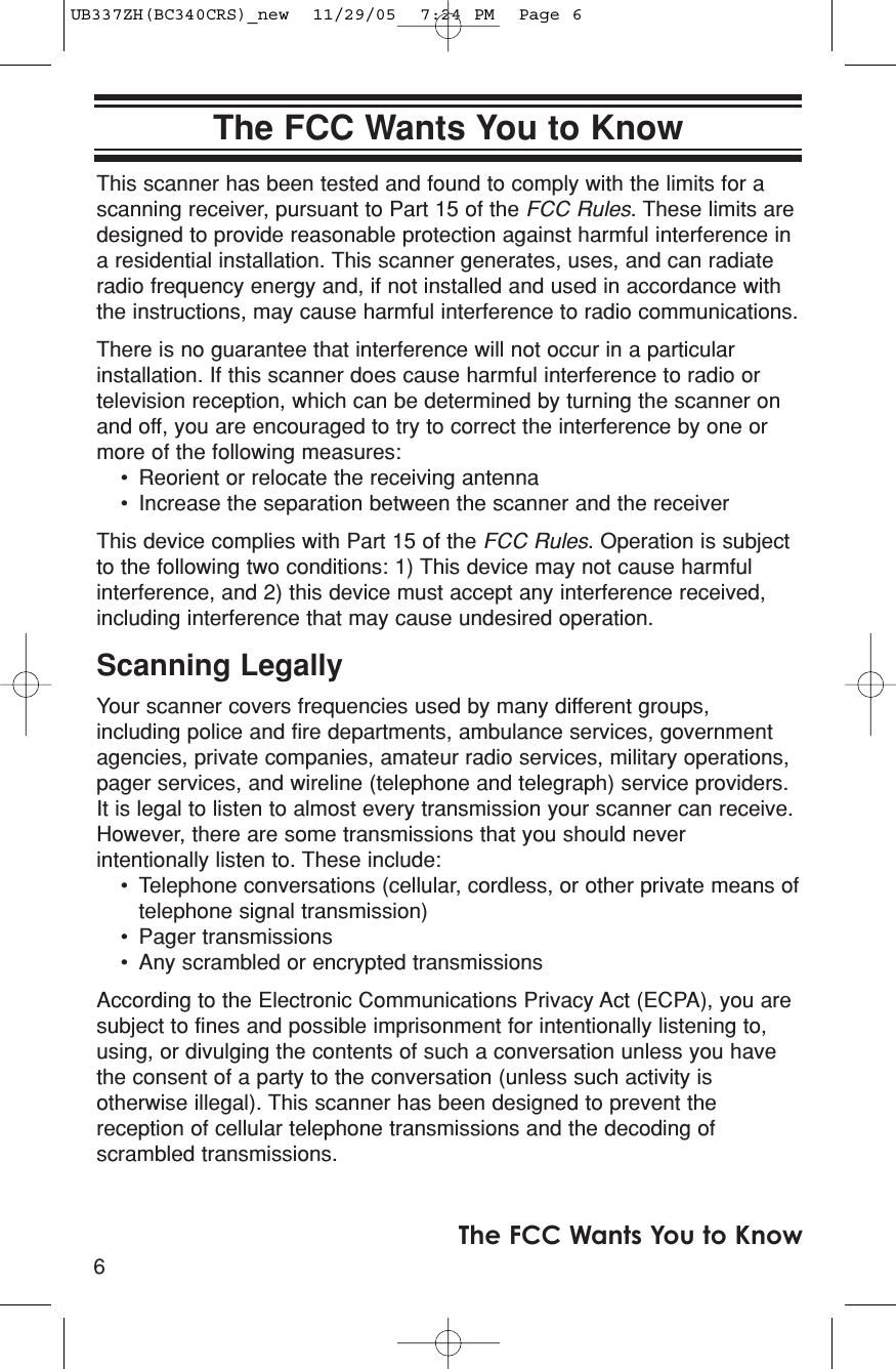 This scanner has been tested and found to comply with the limits for ascanning receiver, pursuant to Part 15 of the FCC Rules. These limits aredesigned to provide reasonable protection against harmful interference ina residential installation. This scanner generates, uses, and can radiateradio frequency energy and, if not installed and used in accordance withthe instructions, may cause harmful interference to radio communications.There is no guarantee that interference will not occur in a particularinstallation. If this scanner does cause harmful interference to radio ortelevision reception, which can be determined by turning the scanner onand off, you are encouraged to try to correct the interference by one ormore of the following measures:• Reorient or relocate the receiving antenna• Increase the separation between the scanner and the receiverThis device complies with Part 15 of the FCC Rules. Operation is subjectto the following two conditions: 1) This device may not cause harmfulinterference, and 2) this device must accept any interference received,including interference that may cause undesired operation.Scanning LegallyYour scanner covers frequencies used by many different groups,including police and fire departments, ambulance services, governmentagencies, private companies, amateur radio services, military operations,pager services, and wireline (telephone and telegraph) service providers.It is legal to listen to almost every transmission your scanner can receive.However, there are some transmissions that you should neverintentionally listen to. These include: • Telephone conversations (cellular, cordless, or other private means oftelephone signal transmission) • Pager transmissions • Any scrambled or encrypted transmissions According to the Electronic Communications Privacy Act (ECPA), you aresubject to fines and possible imprisonment for intentionally listening to,using, or divulging the contents of such a conversation unless you havethe consent of a party to the conversation (unless such activity isotherwise illegal). This scanner has been designed to prevent thereception of cellular telephone transmissions and the decoding ofscrambled transmissions. 6The FCC Wants You to KnowThe FCC Wants You to KnowUB337ZH(BC340CRS)_new  11/29/05  7:24 PM  Page 6