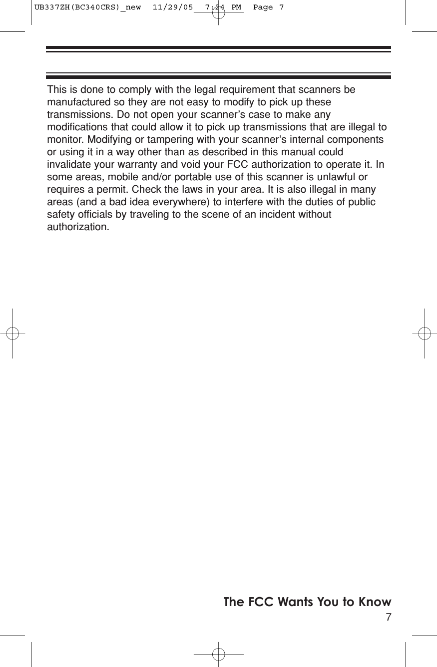This is done to comply with the legal requirement that scanners bemanufactured so they are not easy to modify to pick up thesetransmissions. Do not open your scanner’s case to make anymodifications that could allow it to pick up transmissions that are illegal tomonitor. Modifying or tampering with your scanner’s internal componentsor using it in a way other than as described in this manual couldinvalidate your warranty and void your FCC authorization to operate it. Insome areas, mobile and/or portable use of this scanner is unlawful orrequires a permit. Check the laws in your area. It is also illegal in manyareas (and a bad idea everywhere) to interfere with the duties of publicsafety officials by traveling to the scene of an incident withoutauthorization. 7The FCC Wants You to KnowUB337ZH(BC340CRS)_new  11/29/05  7:24 PM  Page 7