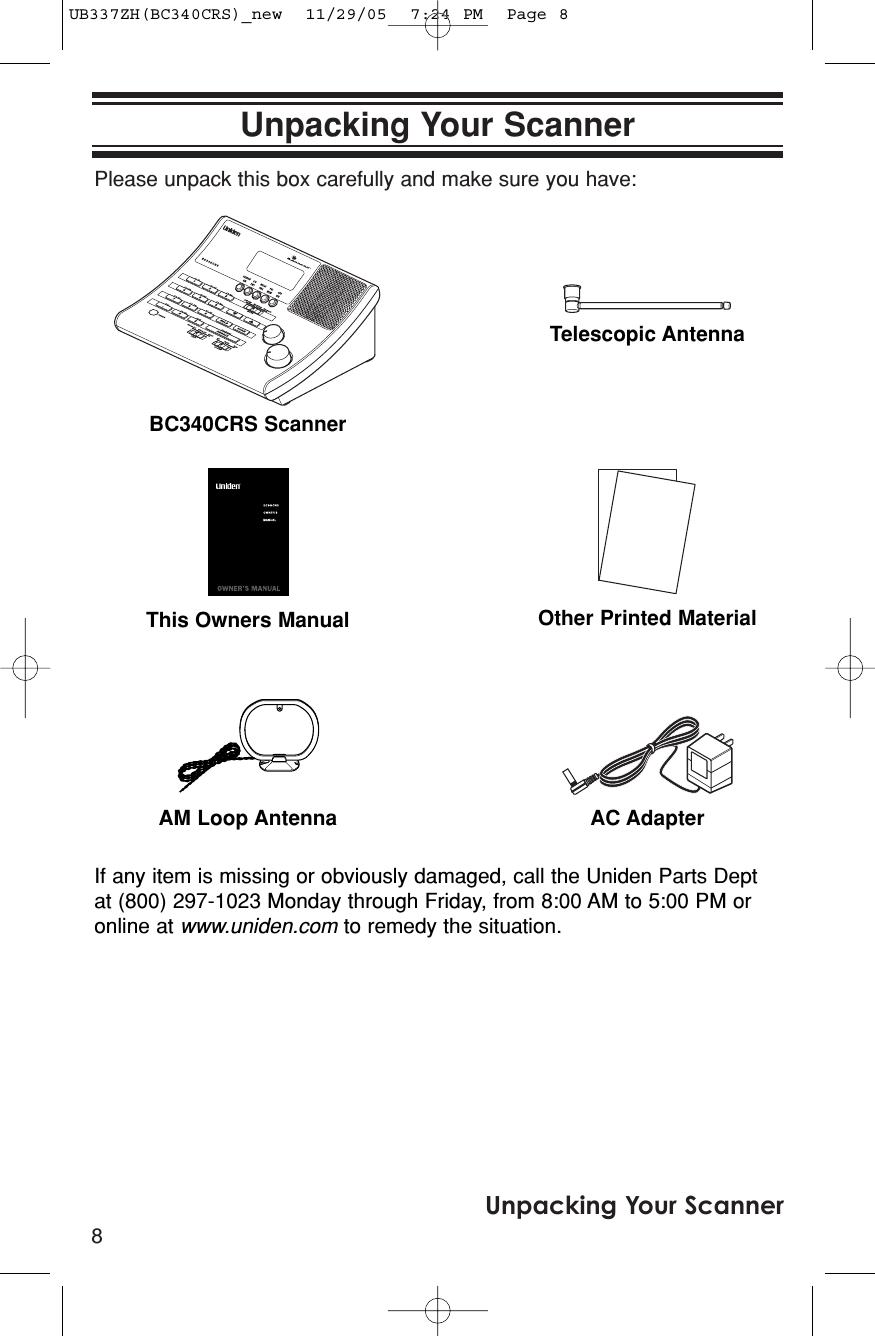 Please unpack this box carefully and make sure you have: 8Unpacking Your ScannerUnpacking Your ScannerBC340CRS ScannerIf any item is missing or obviously damaged, call the Uniden Parts Deptat (800) 297-1023 Monday through Friday, from 8:00 AM to 5:00 PM oronline at www.uniden.com to remedy the situation.This Owners Manual Other Printed MaterialAM Loop Antenna AC AdapterTelescopic AntennaUB337ZH(BC340CRS)_new  11/29/05  7:24 PM  Page 8