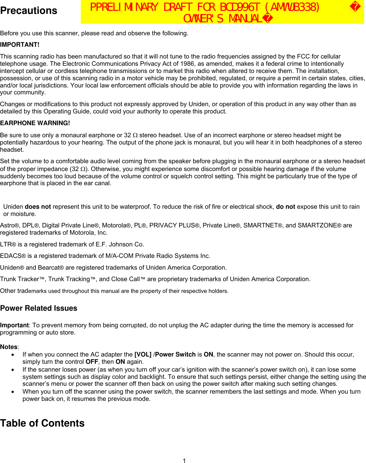  1Precautions    Before you use this scanner, please read and observe the following. IMPORTANT! This scanning radio has been manufactured so that it will not tune to the radio frequencies assigned by the FCC for cellular telephone usage. The Electronic Communications Privacy Act of 1986, as amended, makes it a federal crime to intentionally intercept cellular or cordless telephone transmissions or to market this radio when altered to receive them. The installation, possession, or use of this scanning radio in a motor vehicle may be prohibited, regulated, or require a permit in certain states, cities, and/or local jurisdictions. Your local law enforcement officials should be able to provide you with information regarding the laws in your community.  Changes or modifications to this product not expressly approved by Uniden, or operation of this product in any way other than as detailed by this Operating Guide, could void your authority to operate this product. EARPHONE WARNING! Be sure to use only a monaural earphone or 32 Ω stereo headset. Use of an incorrect earphone or stereo headset might be potentially hazardous to your hearing. The output of the phone jack is monaural, but you will hear it in both headphones of a stereo headset.  Set the volume to a comfortable audio level coming from the speaker before plugging in the monaural earphone or a stereo headset of the proper impedance (32 Ω). Otherwise, you might experience some discomfort or possible hearing damage if the volume suddenly becomes too loud because of the volume control or squelch control setting. This might be particularly true of the type of earphone that is placed in the ear canal.  Uniden does not represent this unit to be waterproof. To reduce the risk of fire or electrical shock, do not expose this unit to rain or moisture.  Astro®, DPL®, Digital Private Line®, Motorola®, PL®, PRIVACY PLUS®, Private Line®, SMARTNET®, and SMARTZONE® are registered trademarks of Motorola, Inc. LTR® is a registered trademark of E.F. Johnson Co. EDACS® is a registered trademark of M/A-COM Private Radio Systems Inc. Uniden® and Bearcat® are registered trademarks of Uniden America Corporation. Trunk Tracker™, Trunk Tracking™, and Close Call™ are proprietary trademarks of Uniden America Corporation. Other trademarks used throughout this manual are the property of their respective holders. Power Related Issues  Important: To prevent memory from being corrupted, do not unplug the AC adapter during the time the memory is accessed for programming or auto store.  Notes: •  If when you connect the AC adapter the [VOL] /Power Switch is ON, the scanner may not power on. Should this occur, simply turn the control OFF, then ON again. •  If the scanner loses power (as when you turn off your car’s ignition with the scanner’s power switch on), it can lose some system settings such as display color and backlight. To ensure that such settings persist, either change the setting using the scanner’s menu or power the scanner off then back on using the power switch after making such setting changes. •  When you turn off the scanner using the power switch, the scanner remembers the last settings and mode. When you turn power back on, it resumes the previous mode.  Table of Contents PPRELIMINARY DRAFT FOR BCD996T (AMWUB338)   OWNER&apos;S MANUAL