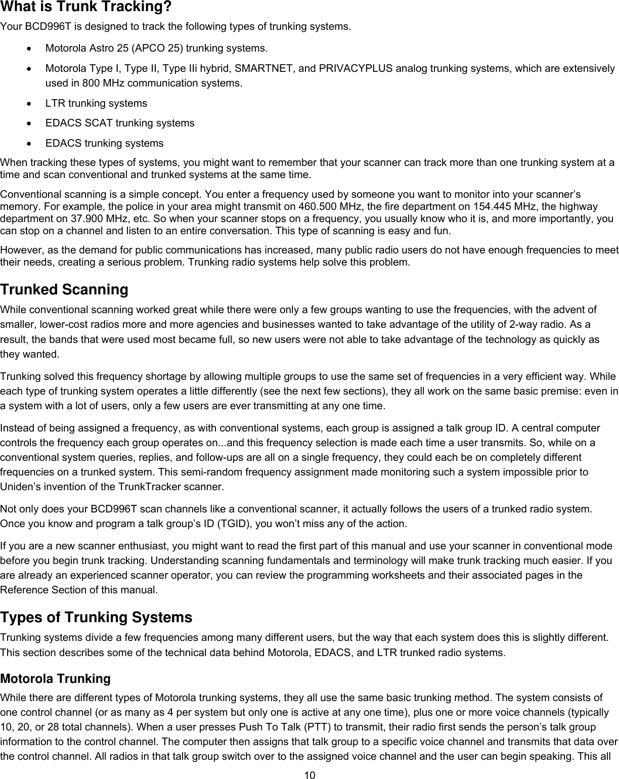  10What is Trunk Tracking? Your BCD996T is designed to track the following types of trunking systems. •  Motorola Astro 25 (APCO 25) trunking systems.  •  Motorola Type I, Type II, Type IIi hybrid, SMARTNET, and PRIVACYPLUS analog trunking systems, which are extensively used in 800 MHz communication systems.  •  LTR trunking systems •  EDACS SCAT trunking systems •  EDACS trunking systems When tracking these types of systems, you might want to remember that your scanner can track more than one trunking system at a time and scan conventional and trunked systems at the same time.  Conventional scanning is a simple concept. You enter a frequency used by someone you want to monitor into your scanner’s memory. For example, the police in your area might transmit on 460.500 MHz, the fire department on 154.445 MHz, the highway department on 37.900 MHz, etc. So when your scanner stops on a frequency, you usually know who it is, and more importantly, you can stop on a channel and listen to an entire conversation. This type of scanning is easy and fun.  However, as the demand for public communications has increased, many public radio users do not have enough frequencies to meet their needs, creating a serious problem. Trunking radio systems help solve this problem.  Trunked Scanning While conventional scanning worked great while there were only a few groups wanting to use the frequencies, with the advent of smaller, lower-cost radios more and more agencies and businesses wanted to take advantage of the utility of 2-way radio. As a result, the bands that were used most became full, so new users were not able to take advantage of the technology as quickly as they wanted.  Trunking solved this frequency shortage by allowing multiple groups to use the same set of frequencies in a very efficient way. While each type of trunking system operates a little differently (see the next few sections), they all work on the same basic premise: even in a system with a lot of users, only a few users are ever transmitting at any one time.  Instead of being assigned a frequency, as with conventional systems, each group is assigned a talk group ID. A central computer controls the frequency each group operates on...and this frequency selection is made each time a user transmits. So, while on a conventional system queries, replies, and follow-ups are all on a single frequency, they could each be on completely different frequencies on a trunked system. This semi-random frequency assignment made monitoring such a system impossible prior to Uniden’s invention of the TrunkTracker scanner.  Not only does your BCD996T scan channels like a conventional scanner, it actually follows the users of a trunked radio system. Once you know and program a talk group’s ID (TGID), you won’t miss any of the action.  If you are a new scanner enthusiast, you might want to read the first part of this manual and use your scanner in conventional mode before you begin trunk tracking. Understanding scanning fundamentals and terminology will make trunk tracking much easier. If you are already an experienced scanner operator, you can review the programming worksheets and their associated pages in the Reference Section of this manual. Types of Trunking Systems Trunking systems divide a few frequencies among many different users, but the way that each system does this is slightly different. This section describes some of the technical data behind Motorola, EDACS, and LTR trunked radio systems. Motorola Trunking While there are different types of Motorola trunking systems, they all use the same basic trunking method. The system consists of one control channel (or as many as 4 per system but only one is active at any one time), plus one or more voice channels (typically 10, 20, or 28 total channels). When a user presses Push To Talk (PTT) to transmit, their radio first sends the person’s talk group information to the control channel. The computer then assigns that talk group to a specific voice channel and transmits that data over the control channel. All radios in that talk group switch over to the assigned voice channel and the user can begin speaking. This all 