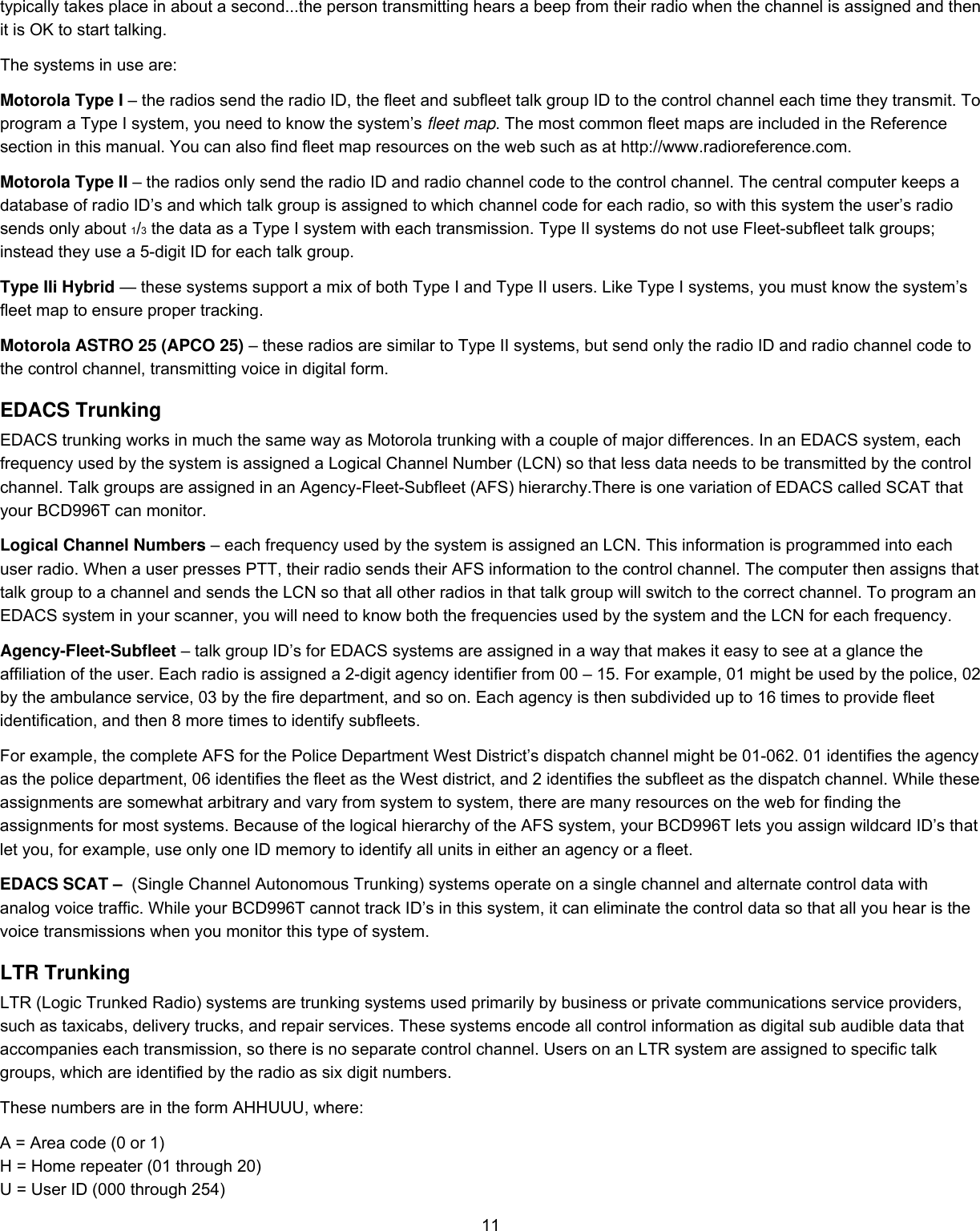  11typically takes place in about a second...the person transmitting hears a beep from their radio when the channel is assigned and then it is OK to start talking.  The systems in use are:  Motorola Type I – the radios send the radio ID, the fleet and subfleet talk group ID to the control channel each time they transmit. To program a Type I system, you need to know the system’s fleet map. The most common fleet maps are included in the Reference section in this manual. You can also find fleet map resources on the web such as at http://www.radioreference.com.  Motorola Type II – the radios only send the radio ID and radio channel code to the control channel. The central computer keeps a database of radio ID’s and which talk group is assigned to which channel code for each radio, so with this system the user’s radio sends only about 1/3 the data as a Type I system with each transmission. Type II systems do not use Fleet-subfleet talk groups; instead they use a 5-digit ID for each talk group.  Type IIi Hybrid — these systems support a mix of both Type I and Type II users. Like Type I systems, you must know the system’s fleet map to ensure proper tracking. Motorola ASTRO 25 (APCO 25) – these radios are similar to Type II systems, but send only the radio ID and radio channel code to the control channel, transmitting voice in digital form.  EDACS Trunking EDACS trunking works in much the same way as Motorola trunking with a couple of major differences. In an EDACS system, each frequency used by the system is assigned a Logical Channel Number (LCN) so that less data needs to be transmitted by the control channel. Talk groups are assigned in an Agency-Fleet-Subfleet (AFS) hierarchy.There is one variation of EDACS called SCAT that your BCD996T can monitor.  Logical Channel Numbers – each frequency used by the system is assigned an LCN. This information is programmed into each user radio. When a user presses PTT, their radio sends their AFS information to the control channel. The computer then assigns that talk group to a channel and sends the LCN so that all other radios in that talk group will switch to the correct channel. To program an EDACS system in your scanner, you will need to know both the frequencies used by the system and the LCN for each frequency.  Agency-Fleet-Subfleet – talk group ID’s for EDACS systems are assigned in a way that makes it easy to see at a glance the affiliation of the user. Each radio is assigned a 2-digit agency identifier from 00 – 15. For example, 01 might be used by the police, 02 by the ambulance service, 03 by the fire department, and so on. Each agency is then subdivided up to 16 times to provide fleet identification, and then 8 more times to identify subfleets.  For example, the complete AFS for the Police Department West District’s dispatch channel might be 01-062. 01 identifies the agency as the police department, 06 identifies the fleet as the West district, and 2 identifies the subfleet as the dispatch channel. While these assignments are somewhat arbitrary and vary from system to system, there are many resources on the web for finding the assignments for most systems. Because of the logical hierarchy of the AFS system, your BCD996T lets you assign wildcard ID’s that let you, for example, use only one ID memory to identify all units in either an agency or a fleet. EDACS SCAT –  (Single Channel Autonomous Trunking) systems operate on a single channel and alternate control data with analog voice traffic. While your BCD996T cannot track ID’s in this system, it can eliminate the control data so that all you hear is the voice transmissions when you monitor this type of system.  LTR Trunking LTR (Logic Trunked Radio) systems are trunking systems used primarily by business or private communications service providers, such as taxicabs, delivery trucks, and repair services. These systems encode all control information as digital sub audible data that accompanies each transmission, so there is no separate control channel. Users on an LTR system are assigned to specific talk groups, which are identified by the radio as six digit numbers.  These numbers are in the form AHHUUU, where:  A = Area code (0 or 1)  H = Home repeater (01 through 20)  U = User ID (000 through 254)  