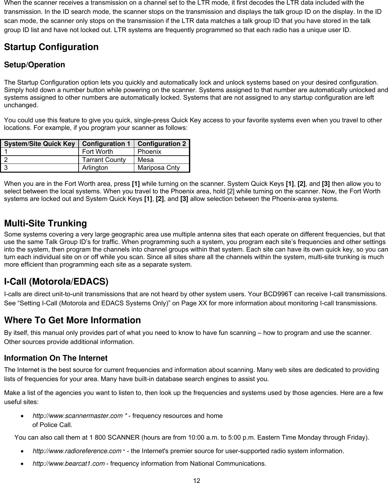  12When the scanner receives a transmission on a channel set to the LTR mode, it first decodes the LTR data included with the transmission. In the ID search mode, the scanner stops on the transmission and displays the talk group ID on the display. In the ID scan mode, the scanner only stops on the transmission if the LTR data matches a talk group ID that you have stored in the talk group ID list and have not locked out. LTR systems are frequently programmed so that each radio has a unique user ID. Startup Configuration Setup/Operation  The Startup Configuration option lets you quickly and automatically lock and unlock systems based on your desired configuration. Simply hold down a number button while powering on the scanner. Systems assigned to that number are automatically unlocked and systems assigned to other numbers are automatically locked. Systems that are not assigned to any startup configuration are left unchanged.  You could use this feature to give you quick, single-press Quick Key access to your favorite systems even when you travel to other locations. For example, if you program your scanner as follows:  System/Site Quick Key  Configuration 1  Configuration 21 Fort Worth Phoenix 2 Tarrant County Mesa 3 Arlington Mariposa Cnty  When you are in the Fort Worth area, press [1] while turning on the scanner. System Quick Keys [1], [2], and [3] then allow you to select between the local systems. When you travel to the Phoenix area, hold [2] while turning on the scanner. Now, the Fort Worth systems are locked out and System Quick Keys [1], [2], and [3] allow selection between the Phoenix-area systems.  Multi-Site Trunking Some systems covering a very large geographic area use multiple antenna sites that each operate on different frequencies, but that use the same Talk Group ID’s for traffic. When programming such a system, you program each site’s frequencies and other settings into the system, then program the channels into channel groups within that system. Each site can have its own quick key, so you can turn each individual site on or off while you scan. Since all sites share all the channels within the system, multi-site trunking is much more efficient than programming each site as a separate system. I-Call (Motorola/EDACS) I-calls are direct unit-to-unit transmissions that are not heard by other system users. Your BCD996T can receive I-call transmissions. See “Setting I-Call (Motorola and EDACS Systems Only)” on Page XX for more information about monitoring I-call transmissions. Where To Get More Information By itself, this manual only provides part of what you need to know to have fun scanning – how to program and use the scanner. Other sources provide additional information. Information On The Internet The Internet is the best source for current frequencies and information about scanning. Many web sites are dedicated to providing lists of frequencies for your area. Many have built-in database search engines to assist you.  Make a list of the agencies you want to listen to, then look up the frequencies and systems used by those agencies. Here are a few useful sites: •  http://www.scannermaster.com * - frequency resources and home of Police Call. You can also call them at 1 800 SCANNER (hours are from 10:00 a.m. to 5:00 p.m. Eastern Time Monday through Friday). •  http://www.radioreference.com * - the Internet&apos;s premier source for user-supported radio system information. •  http://www.bearcat1.com - frequency information from National Communications. 