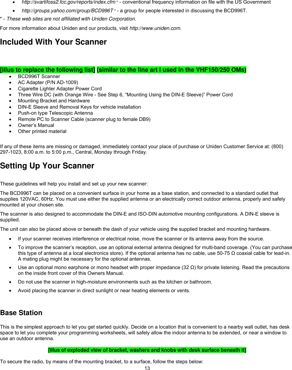  13•  http://svartifoss2.fcc.gov/reports/index.cfm * - conventional frequency information on file with the US Government •  http://groups.yahoo.com/group/BCD996T * - a group for people interested in discussing the BCD996T. * - These web sites are not affiliated with Uniden Corporation. For more information about Uniden and our products, visit http://www.uniden.com. Included With Your Scanner  [illus to replace the following list] (similar to the line art I used in the VHF150/250 OMs) •  BCD996T Scanner •  AC Adapter (P/N AD-1009) •  Cigarette Lighter Adapter Power Cord •  Three Wire DC (with Orange Wire - See Step 6, “Mounting Using the DIN-E Sleeve)” Power Cord   •  Mounting Bracket and Hardware •  DIN-E Sleeve and Removal Keys for vehicle installation •  Push-on type Telescopic Antenna •  Remote PC to Scanner Cable (scanner plug to female DB9) •  Owner’s Manual •  Other printed material  If any of these items are missing or damaged, immediately contact your place of purchase or Uniden Customer Service at: (800) 297-1023, 8:00 a.m. to 5:00 p.m., Central, Monday through Friday.  Setting Up Your Scanner These guidelines will help you install and set up your new scanner: The BCD996T can be placed on a convenient surface in your home as a base station, and connected to a standard outlet that supplies 120VAC, 60Hz. You must use either the supplied antenna or an electrically correct outdoor antenna, properly and safely mounted at your chosen site. The scanner is also designed to accommodate the DIN-E and ISO-DIN automotive mounting configurations. A DIN-E sleeve is supplied.  The unit can also be placed above or beneath the dash of your vehicle using the supplied bracket and mounting hardware.  •  If your scanner receives interference or electrical noise, move the scanner or its antenna away from the source. •  To improve the scanner’s reception, use an optional external antenna designed for multi-band coverage. (You can purchase this type of antenna at a local electronics store). If the optional antenna has no cable, use 50-75 Ω coaxial cable for lead-in. A mating plug might be necessary for the optional antennas.  •  Use an optional mono earphone or mono headset with proper impedance (32 Ω) for private listening. Read the precautions on the inside front cover of this Owners Manual.  •  Do not use the scanner in high-moisture environments such as the kitchen or bathroom.  •  Avoid placing the scanner in direct sunlight or near heating elements or vents.  Base Station  This is the simplest approach to let you get started quickly. Decide on a location that is convenient to a nearby wall outlet, has desk space to let you complete your programming worksheets, will safely allow the indoor antenna to be extended, or near a window to use an outdoor antenna.  [illus of exploded view of bracket, washers and knobs with desk surface beneath it]  To secure the radio, by means of the mounting bracket, to a surface, follow the steps below: 