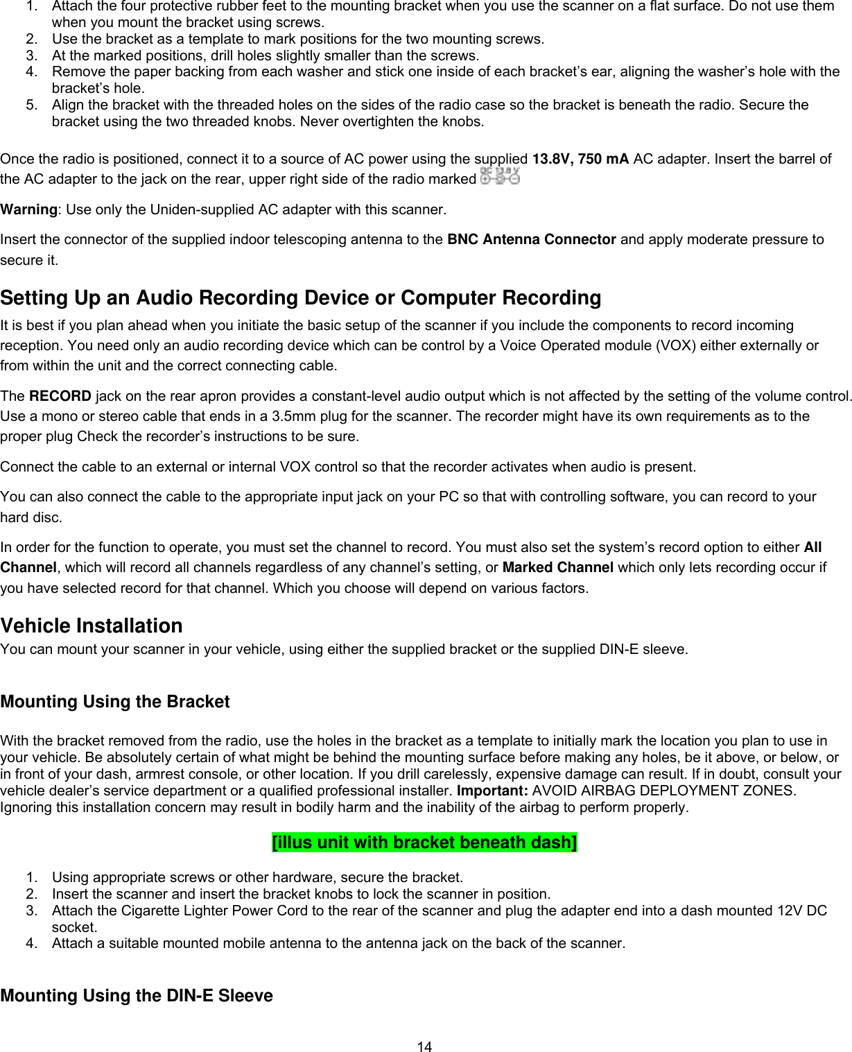  14 1.  Attach the four protective rubber feet to the mounting bracket when you use the scanner on a ﬂat surface. Do not use them when you mount the bracket using screws.  2.  Use the bracket as a template to mark positions for the two mounting screws.  3.  At the marked positions, drill holes slightly smaller than the screws.  4.  Remove the paper backing from each washer and stick one inside of each bracket’s ear, aligning the washer’s hole with the bracket’s hole. 5.  Align the bracket with the threaded holes on the sides of the radio case so the bracket is beneath the radio. Secure the bracket using the two threaded knobs. Never overtighten the knobs.   Once the radio is positioned, connect it to a source of AC power using the supplied 13.8V, 750 mA AC adapter. Insert the barrel of the AC adapter to the jack on the rear, upper right side of the radio marked   Warning: Use only the Uniden-supplied AC adapter with this scanner. Insert the connector of the supplied indoor telescoping antenna to the BNC Antenna Connector and apply moderate pressure to secure it. Setting Up an Audio Recording Device or Computer Recording It is best if you plan ahead when you initiate the basic setup of the scanner if you include the components to record incoming reception. You need only an audio recording device which can be control by a Voice Operated module (VOX) either externally or from within the unit and the correct connecting cable. The RECORD jack on the rear apron provides a constant-level audio output which is not affected by the setting of the volume control. Use a mono or stereo cable that ends in a 3.5mm plug for the scanner. The recorder might have its own requirements as to the proper plug Check the recorder’s instructions to be sure. Connect the cable to an external or internal VOX control so that the recorder activates when audio is present. You can also connect the cable to the appropriate input jack on your PC so that with controlling software, you can record to your hard disc. In order for the function to operate, you must set the channel to record. You must also set the system’s record option to either All Channel, which will record all channels regardless of any channel’s setting, or Marked Channel which only lets recording occur if you have selected record for that channel. Which you choose will depend on various factors. Vehicle Installation You can mount your scanner in your vehicle, using either the supplied bracket or the supplied DIN-E sleeve.   Mounting Using the Bracket  With the bracket removed from the radio, use the holes in the bracket as a template to initially mark the location you plan to use in your vehicle. Be absolutely certain of what might be behind the mounting surface before making any holes, be it above, or below, or in front of your dash, armrest console, or other location. If you drill carelessly, expensive damage can result. If in doubt, consult your vehicle dealer’s service department or a qualified professional installer. Important: AVOID AIRBAG DEPLOYMENT ZONES. Ignoring this installation concern may result in bodily harm and the inability of the airbag to perform properly.   [illus unit with bracket beneath dash]  1.  Using appropriate screws or other hardware, secure the bracket. 2.  Insert the scanner and insert the bracket knobs to lock the scanner in position. 3.  Attach the Cigarette Lighter Power Cord to the rear of the scanner and plug the adapter end into a dash mounted 12V DC socket. 4.  Attach a suitable mounted mobile antenna to the antenna jack on the back of the scanner.   Mounting Using the DIN-E Sleeve   