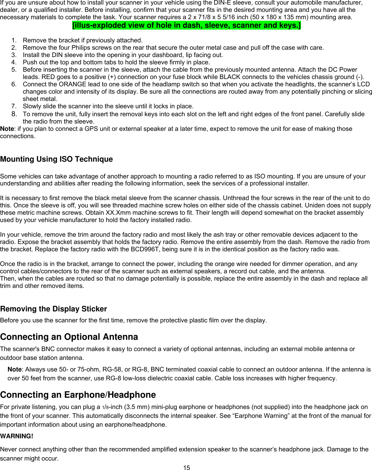  15If you are unsure about how to install your scanner in your vehicle using the DIN-E sleeve, consult your automobile manufacturer, dealer, or a qualiﬁed installer. Before installing, conﬁrm that your scanner ﬁts in the desired mounting area and you have all the necessary materials to complete the task. Your scanner requires a 2 x 71/8 x 5 5/16 inch (50 x 180 x 135 mm) mounting area. [illus-exploded view of hole in dash, sleeve, scanner and keys.]   1.  Remove the bracket if previously attached. 2.  Remove the four Philips screws on the rear that secure the outer metal case and pull off the case with care.  3.  Install the DIN sleeve into the opening in your dashboard, lip facing out.  4.  Push out the top and bottom tabs to hold the sleeve ﬁrmly in place. 5.  Before inserting the scanner in the sleeve, attach the cable from the previously mounted antenna. Attach the DC Power leads. RED goes to a positive (+) connection on your fuse block while BLACK connects to the vehicles chassis ground (-).  6.  Connect the ORANGE lead to one side of the headlamp switch so that when you activate the headlights, the scanner’s LCD changes color and intensity of its display. Be sure all the connections are routed away from any potentially pinching or slicing sheet metal.  7.  Slowly slide the scanner into the sleeve until it locks in place. 8.  To remove the unit, fully insert the removal keys into each slot on the left and right edges of the front panel. Carefully slide the radio from the sleeve.  Note: if you plan to connect a GPS unit or external speaker at a later time, expect to remove the unit for ease of making those connections.  Mounting Using ISO Technique  Some vehicles can take advantage of another approach to mounting a radio referred to as ISO mounting. If you are unsure of your understanding and abilities after reading the following information, seek the services of a professional installer.  It is necessary to first remove the black metal sleeve from the scanner chassis. Unthread the four screws in the rear of the unit to do this. Once the sleeve is off, you will see threaded machine screw holes on either side of the chassis cabinet. Uniden does not supply these metric machine screws. Obtain XX.Xmm machine screws to fit. Their length will depend somewhat on the bracket assembly used by your vehicle manufacturer to hold the factory installed radio.  In your vehicle, remove the trim around the factory radio and most likely the ash tray or other removable devices adjacent to the radio. Expose the bracket assembly that holds the factory radio. Remove the entire assembly from the dash. Remove the radio from the bracket. Replace the factory radio with the BCD996T, being sure it is in the identical position as the factory radio was.  Once the radio is in the bracket, arrange to connect the power, including the orange wire needed for dimmer operation, and any control cables/connectors to the rear of the scanner such as external speakers, a record out cable, and the antenna. Then, when the cables are routed so that no damage potentially is possible, replace the entire assembly in the dash and replace all trim and other removed items.   Removing the Display Sticker Before you use the scanner for the first time, remove the protective plastic film over the display. Connecting an Optional Antenna The scanner&apos;s BNC connector makes it easy to connect a variety of optional antennas, including an external mobile antenna or outdoor base station antenna. Note: Always use 50- or 75-ohm, RG-58, or RG-8, BNC terminated coaxial cable to connect an outdoor antenna. If the antenna is over 50 feet from the scanner, use RG-8 low-loss dielectric coaxial cable. Cable loss increases with higher frequency.  Connecting an Earphone/Headphone For private listening, you can plug a 1/8-inch (3.5 mm) mini-plug earphone or headphones (not supplied) into the headphone jack on the front of your scanner. This automatically disconnects the internal speaker. See “Earphone Warning” at the front of the manual for important information about using an earphone/headphone. WARNING!  Never connect anything other than the recommended amplified extension speaker to the scanner’s headphone jack. Damage to the scanner might occur.  