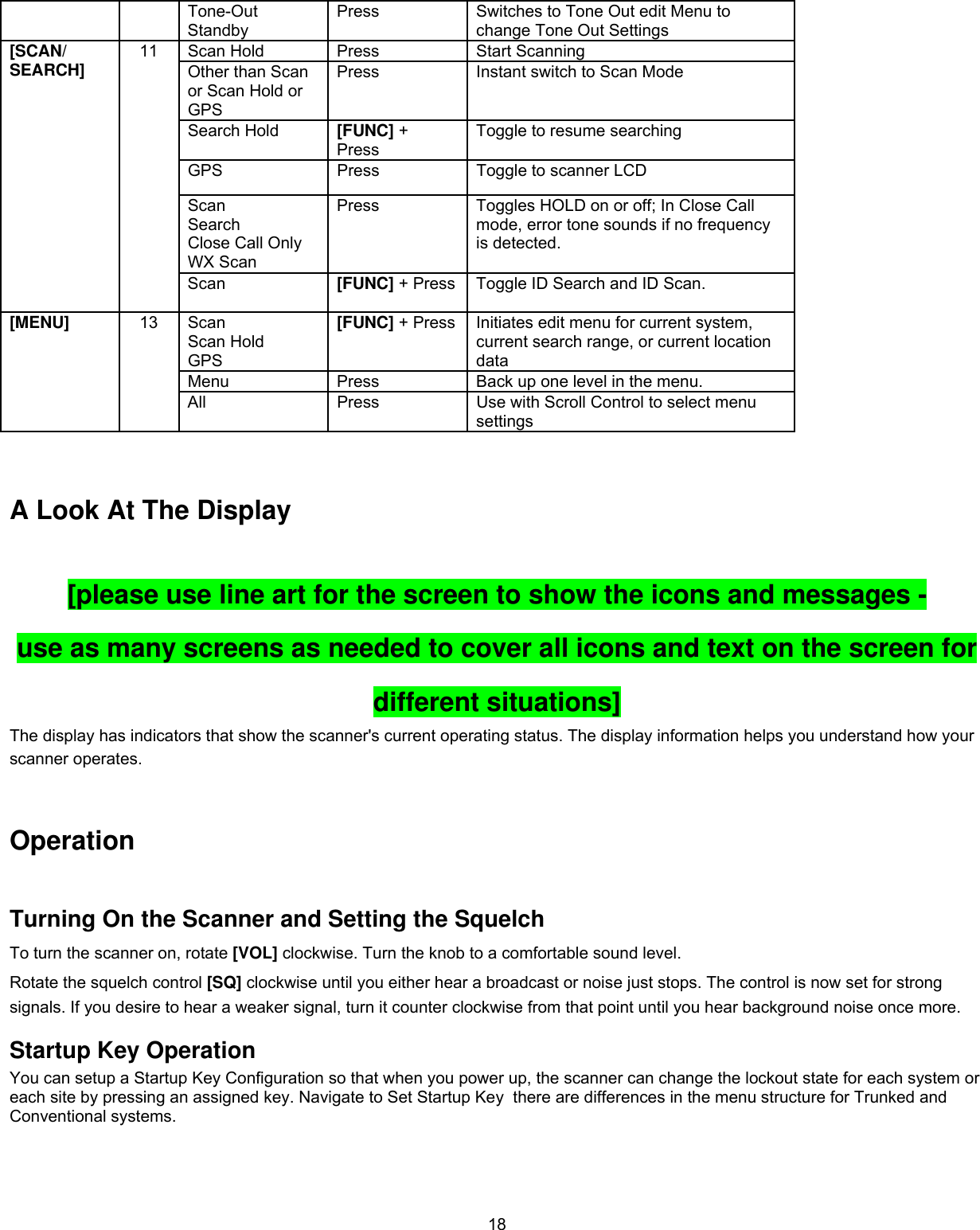  18  Tone-Out Standby Press  Switches to Tone Out edit Menu to change Tone Out Settings Scan Hold  Press  Start Scanning Other than Scan or Scan Hold or GPS Press  Instant switch to Scan Mode Search Hold  [FUNC] + Press Toggle to resume searching GPS  Press  Toggle to scanner LCD Scan Search Close Call Only WX Scan Press  Toggles HOLD on or off; In Close Call mode, error tone sounds if no frequency is detected. [SCAN/ SEARCH]  11 Scan  [FUNC] + Press Toggle ID Search and ID Scan. Scan Scan Hold GPS [FUNC] + Press Initiates edit menu for current system, current search range, or current location data Menu  Press  Back up one level in the menu. [MENU]  13 All  Press  Use with Scroll Control to select menu settings   A Look At The Display [please use line art for the screen to show the icons and messages -  use as many screens as needed to cover all icons and text on the screen for different situations] The display has indicators that show the scanner&apos;s current operating status. The display information helps you understand how your scanner operates.  Operation Turning On the Scanner and Setting the Squelch To turn the scanner on, rotate [VOL] clockwise. Turn the knob to a comfortable sound level. Rotate the squelch control [SQ] clockwise until you either hear a broadcast or noise just stops. The control is now set for strong signals. If you desire to hear a weaker signal, turn it counter clockwise from that point until you hear background noise once more. Startup Key Operation You can setup a Startup Key Configuration so that when you power up, the scanner can change the lockout state for each system or each site by pressing an assigned key. Navigate to Set Startup Key  there are differences in the menu structure for Trunked and Conventional systems.  