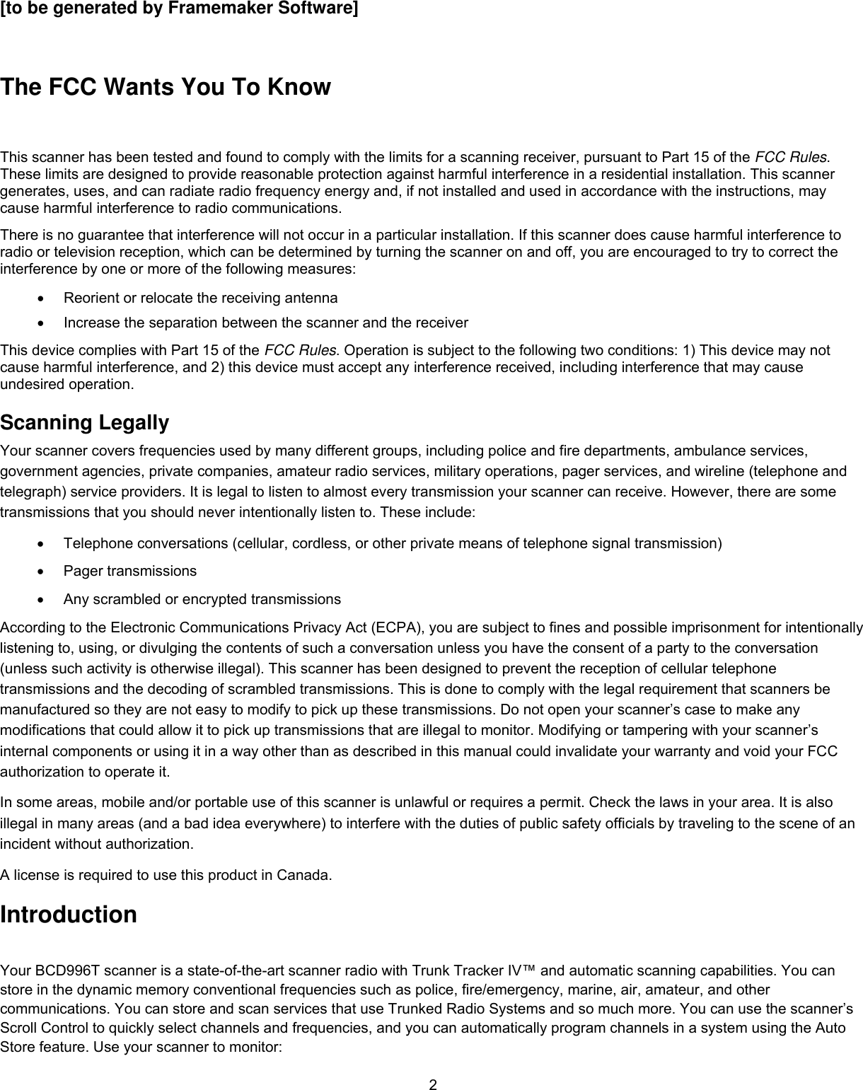 2[to be generated by Framemaker Software]  The FCC Wants You To Know  This scanner has been tested and found to comply with the limits for a scanning receiver, pursuant to Part 15 of the FCC Rules. These limits are designed to provide reasonable protection against harmful interference in a residential installation. This scanner generates, uses, and can radiate radio frequency energy and, if not installed and used in accordance with the instructions, may cause harmful interference to radio communications. There is no guarantee that interference will not occur in a particular installation. If this scanner does cause harmful interference to radio or television reception, which can be determined by turning the scanner on and off, you are encouraged to try to correct the interference by one or more of the following measures: •  Reorient or relocate the receiving antenna •  Increase the separation between the scanner and the receiver This device complies with Part 15 of the FCC Rules. Operation is subject to the following two conditions: 1) This device may not cause harmful interference, and 2) this device must accept any interference received, including interference that may cause undesired operation. Scanning Legally Your scanner covers frequencies used by many different groups, including police and fire departments, ambulance services, government agencies, private companies, amateur radio services, military operations, pager services, and wireline (telephone and telegraph) service providers. It is legal to listen to almost every transmission your scanner can receive. However, there are some transmissions that you should never intentionally listen to. These include:  •  Telephone conversations (cellular, cordless, or other private means of telephone signal transmission)  •  Pager transmissions  •  Any scrambled or encrypted transmissions  According to the Electronic Communications Privacy Act (ECPA), you are subject to fines and possible imprisonment for intentionally listening to, using, or divulging the contents of such a conversation unless you have the consent of a party to the conversation (unless such activity is otherwise illegal). This scanner has been designed to prevent the reception of cellular telephone transmissions and the decoding of scrambled transmissions. This is done to comply with the legal requirement that scanners be manufactured so they are not easy to modify to pick up these transmissions. Do not open your scanner’s case to make any modifications that could allow it to pick up transmissions that are illegal to monitor. Modifying or tampering with your scanner’s internal components or using it in a way other than as described in this manual could invalidate your warranty and void your FCC authorization to operate it.  In some areas, mobile and/or portable use of this scanner is unlawful or requires a permit. Check the laws in your area. It is also illegal in many areas (and a bad idea everywhere) to interfere with the duties of public safety officials by traveling to the scene of an incident without authorization.  A license is required to use this product in Canada. Introduction Your BCD996T scanner is a state-of-the-art scanner radio with Trunk Tracker IV™ and automatic scanning capabilities. You can store in the dynamic memory conventional frequencies such as police, fire/emergency, marine, air, amateur, and other communications. You can store and scan services that use Trunked Radio Systems and so much more. You can use the scanner’s  Scroll Control to quickly select channels and frequencies, and you can automatically program channels in a system using the Auto Store feature. Use your scanner to monitor:  