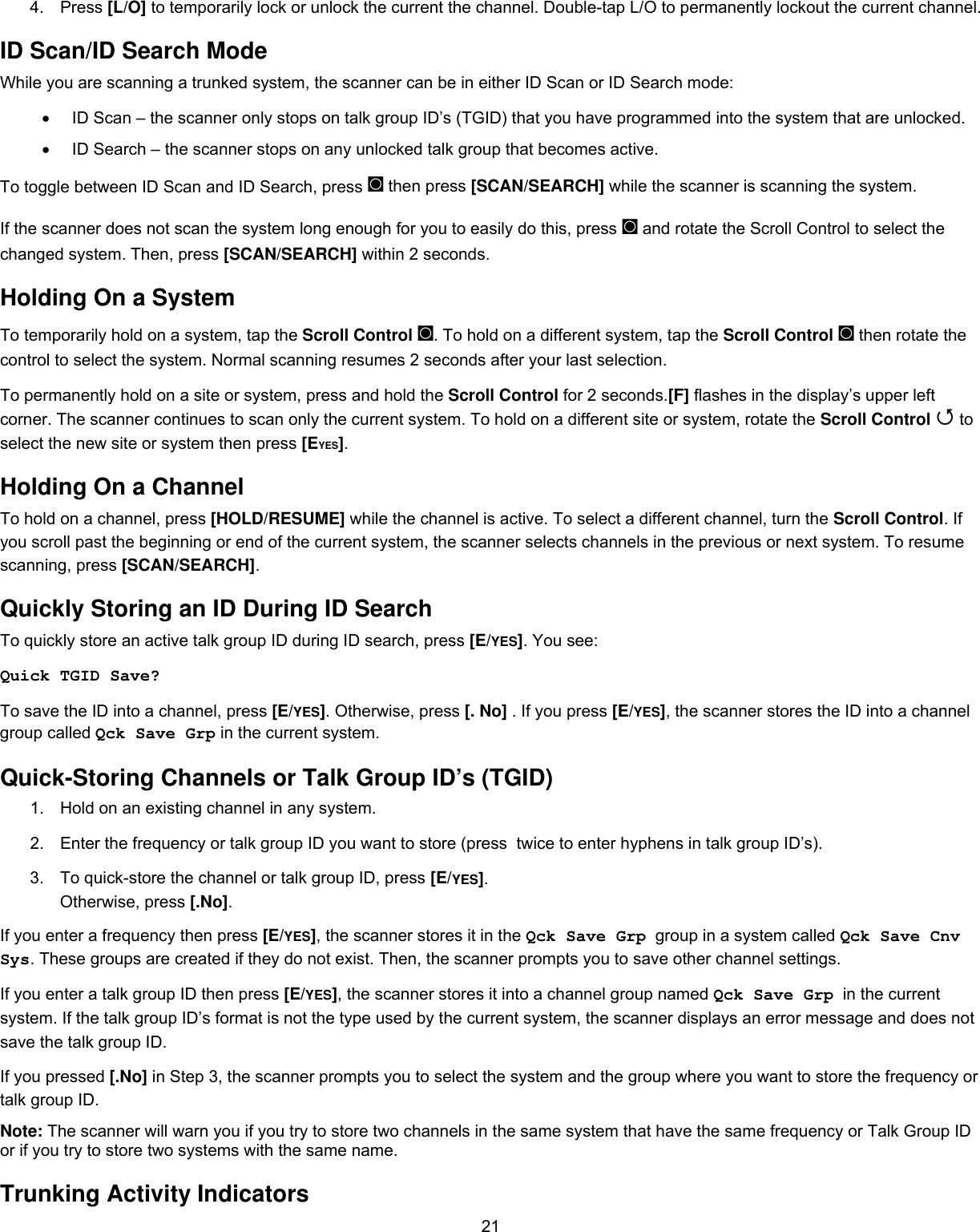  214. Press [L/O] to temporarily lock or unlock the current the channel. Double-tap L/O to permanently lockout the current channel. ID Scan/ID Search Mode While you are scanning a trunked system, the scanner can be in either ID Scan or ID Search mode: •  ID Scan – the scanner only stops on talk group ID’s (TGID) that you have programmed into the system that are unlocked. •  ID Search – the scanner stops on any unlocked talk group that becomes active. To toggle between ID Scan and ID Search, press ◙ then press [SCAN/SEARCH] while the scanner is scanning the system. If the scanner does not scan the system long enough for you to easily do this, press ◙ and rotate the Scroll Control to select the changed system. Then, press [SCAN/SEARCH] within 2 seconds. Holding On a System To temporarily hold on a system, tap the Scroll Control ◙. To hold on a different system, tap the Scroll Control ◙ then rotate the control to select the system. Normal scanning resumes 2 seconds after your last selection. To permanently hold on a site or system, press and hold the Scroll Control for 2 seconds.[F] flashes in the display’s upper left corner. The scanner continues to scan only the current system. To hold on a different site or system, rotate the Scroll Control  to select the new site or system then press [EYES]. Holding On a Channel To hold on a channel, press [HOLD/RESUME] while the channel is active. To select a different channel, turn the Scroll Control. If you scroll past the beginning or end of the current system, the scanner selects channels in the previous or next system. To resume scanning, press [SCAN/SEARCH]. Quickly Storing an ID During ID Search To quickly store an active talk group ID during ID search, press [E/YES]. You see: Quick TGID Save? To save the ID into a channel, press [E/YES]. Otherwise, press [. No] . If you press [E/YES], the scanner stores the ID into a channel group called Qck Save Grp in the current system. Quick-Storing Channels or Talk Group ID’s (TGID) 1.  Hold on an existing channel in any system. 2.  Enter the frequency or talk group ID you want to store (press  twice to enter hyphens in talk group ID’s).  3.  To quick-store the channel or talk group ID, press [E/YES]. Otherwise, press [.No]. If you enter a frequency then press [E/YES], the scanner stores it in the Qck Save Grp  group in a system called Qck Save Cnv Sys. These groups are created if they do not exist. Then, the scanner prompts you to save other channel settings. If you enter a talk group ID then press [E/YES], the scanner stores it into a channel group named Qck Save Grp  in the current system. If the talk group ID’s format is not the type used by the current system, the scanner displays an error message and does not save the talk group ID. If you pressed [.No] in Step 3, the scanner prompts you to select the system and the group where you want to store the frequency or talk group ID. Note: The scanner will warn you if you try to store two channels in the same system that have the same frequency or Talk Group ID or if you try to store two systems with the same name. Trunking Activity Indicators 